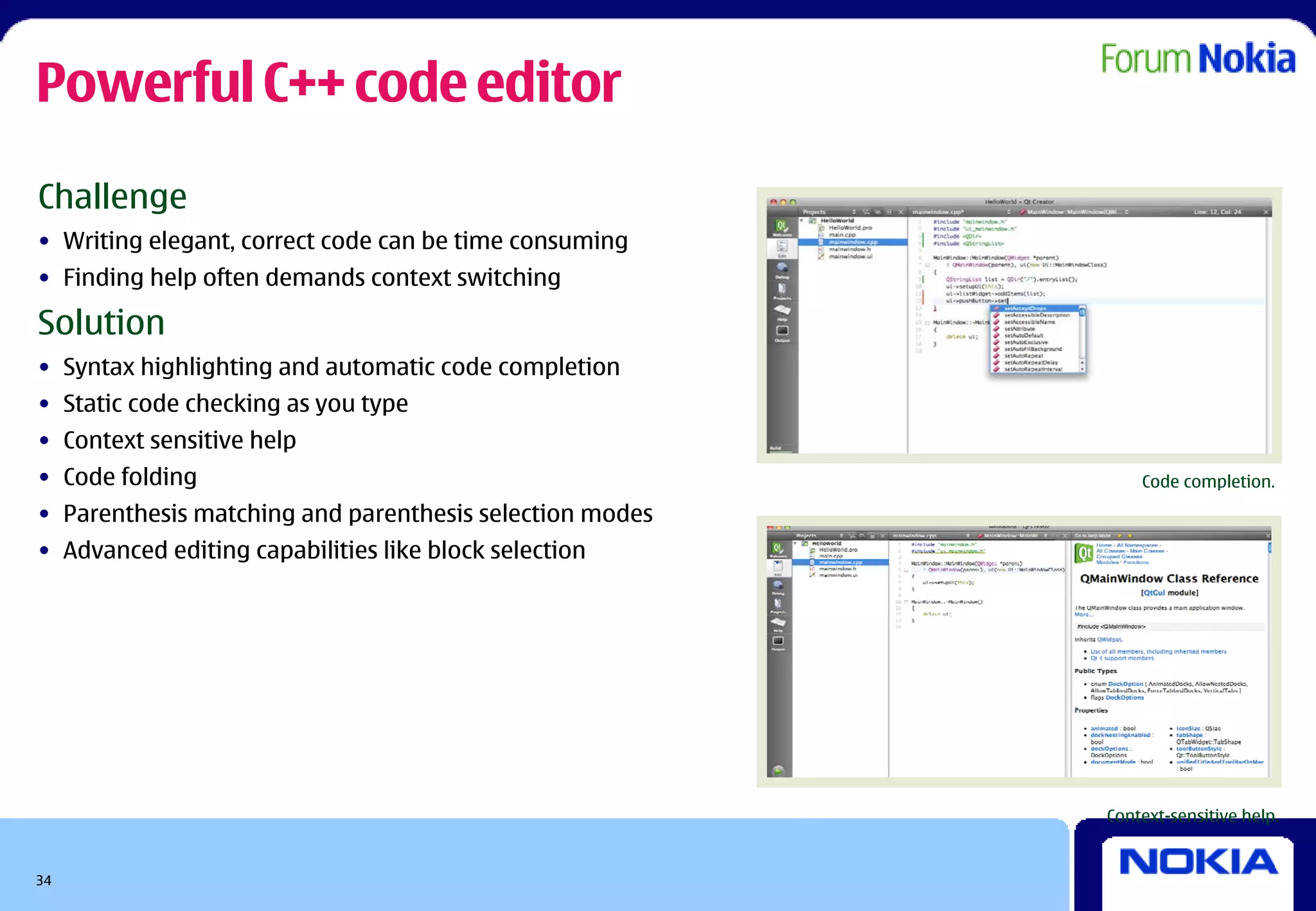 Powerful C++ code editor
Challenge
• Writing elegant, correct code can be time consuming
• Finding help often demands context switching

Solution
• Syntax highlighting and automatic code completion
• Static code checking as you type
• Context sensitive help
• Code folding                                               Code completion.

• Parenthesis matching and parenthesis selection modes
• Advanced editing capabilities like block selection




                                                         Context-sensitive help.


34
 