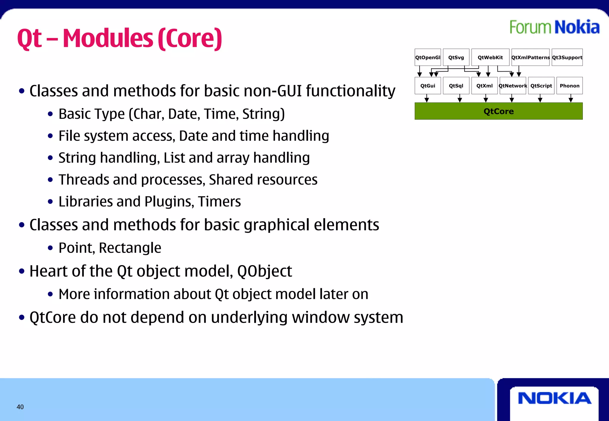 Qt – Modules (Core)                                      QtOpenGl   QtSvg   QtWebKit    QtXmlPatterns Qt3Support




• Classes and methods for basic non-GUI functionality
                                                          QtGui     QtSql   QtXml   QtNetwork QtScript   Phonon




     • Basic Type (Char, Date, Time, String)                                  QtCore


     • File system access, Date and time handling
     • String handling, List and array handling
     • Threads and processes, Shared resources
     • Libraries and Plugins, Timers
• Classes and methods for basic graphical elements
     • Point, Rectangle
• Heart of the Qt object model, QObject
     • More information about Qt object model later on
• QtCore do not depend on underlying window system




40
 