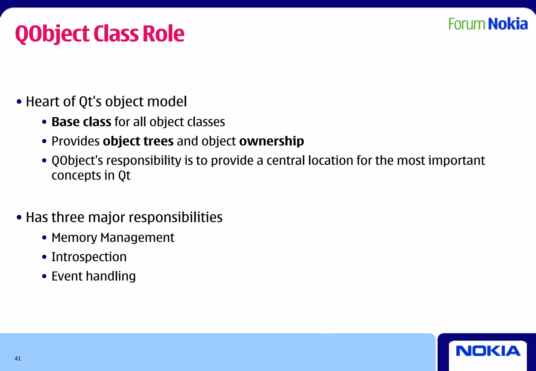 QObject Class Role

• Heart of Qt's object model
     • Base class for all object classes
     • Provides object trees and object ownership
     • QObject's responsibility is to provide a central location for the most important
       concepts in Qt


• Has three major responsibilities
     • Memory Management
     • Introspection
     • Event handling




41
 