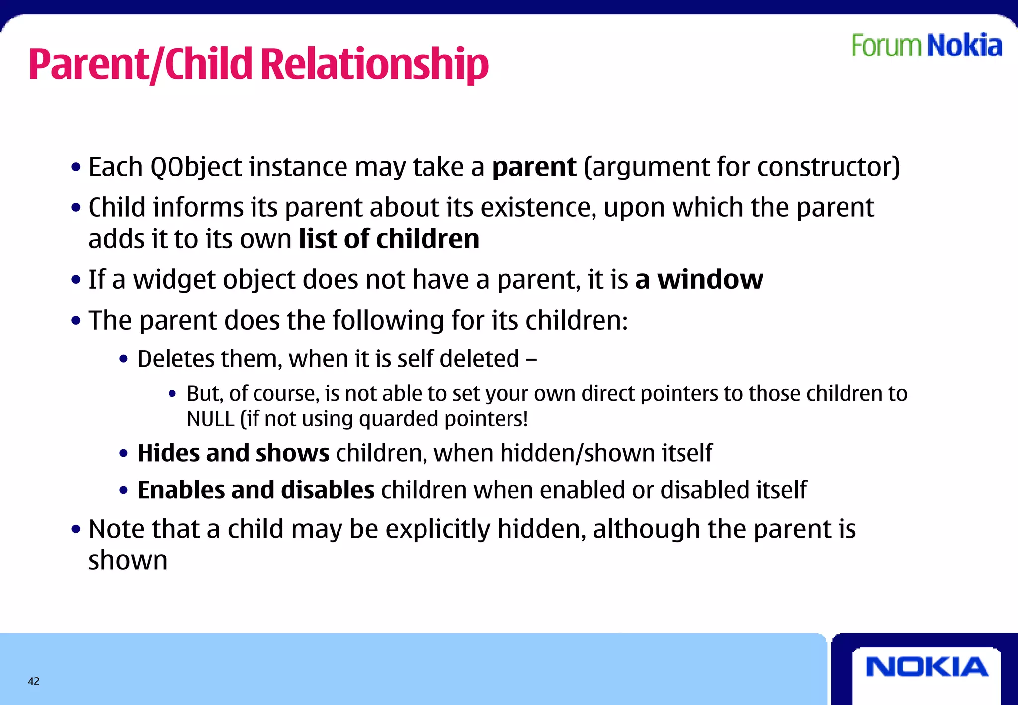 Parent/Child Relationship

     • Each QObject instance may take a parent (argument for constructor)
     • Child informs its parent about its existence, upon which the parent
       adds it to its own list of children
     • If a widget object does not have a parent, it is a window
     • The parent does the following for its children:
         • Deletes them, when it is self deleted –
             • But, of course, is not able to set your own direct pointers to those children to
               NULL (if not using quarded pointers!
         • Hides and shows children, when hidden/shown itself
         • Enables and disables children when enabled or disabled itself
     • Note that a child may be explicitly hidden, although the parent is
       shown



42
 
