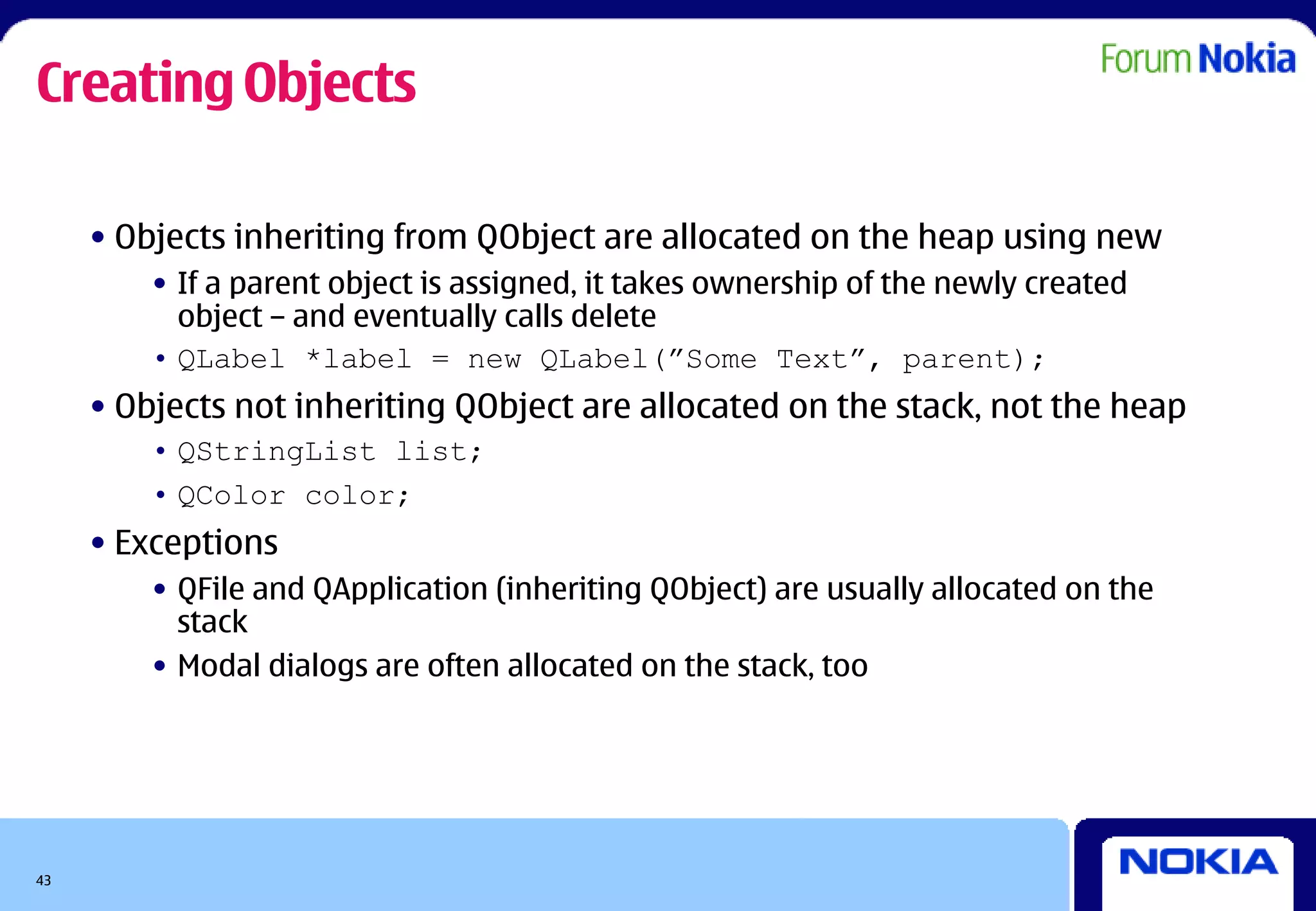 Creating Objects

     • Objects inheriting from QObject are allocated on the heap using new
         • If a parent object is assigned, it takes ownership of the newly created
           object – and eventually calls delete
         • QLabel *label = new QLabel(”Some Text”, parent);
     • Objects not inheriting QObject are allocated on the stack, not the heap
         • QStringList list;
         • QColor color;
     • Exceptions
         • QFile and QApplication (inheriting QObject) are usually allocated on the
           stack
         • Modal dialogs are often allocated on the stack, too




43
 