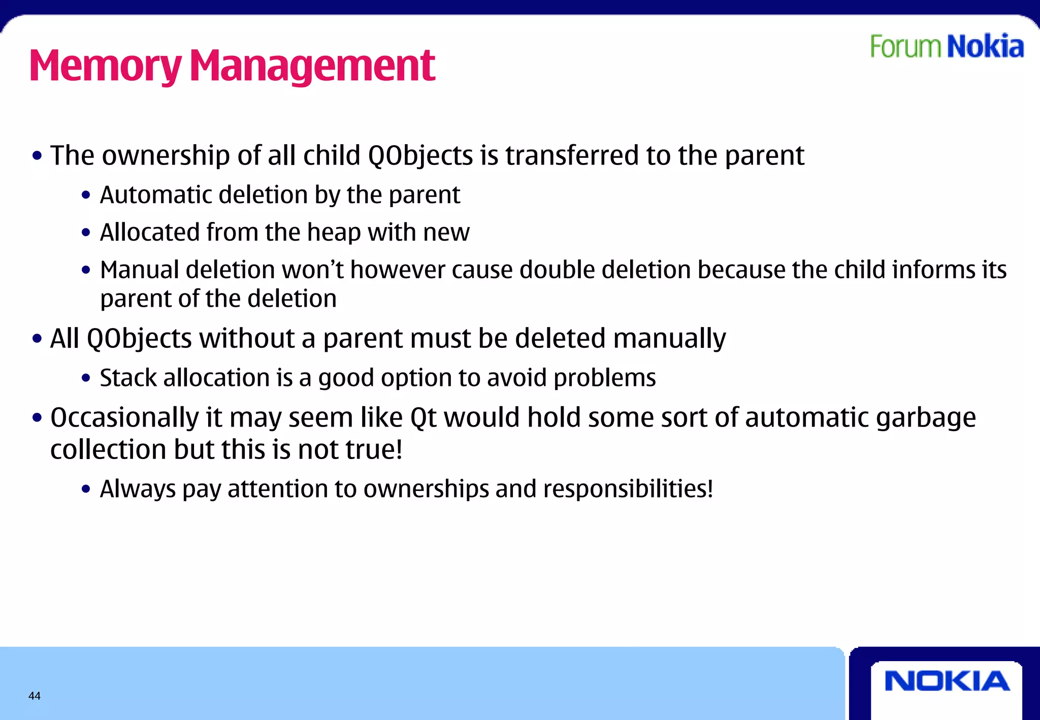 Memory Management
• The ownership of all child QObjects is transferred to the parent
     • Automatic deletion by the parent
     • Allocated from the heap with new
     • Manual deletion won’t however cause double deletion because the child informs its
       parent of the deletion
• All QObjects without a parent must be deleted manually
     • Stack allocation is a good option to avoid problems
• Occasionally it may seem like Qt would hold some sort of automatic garbage
  collection but this is not true!
     • Always pay attention to ownerships and responsibilities!




44
 