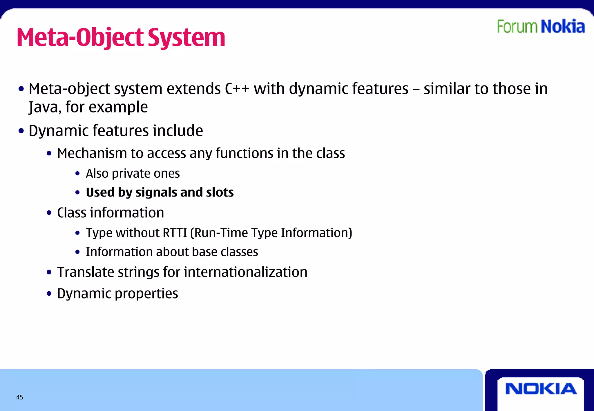 Meta-Object System
• Meta-object system extends C++ with dynamic features – similar to those in
  Java, for example
• Dynamic features include
     • Mechanism to access any functions in the class
         • Also private ones
         • Used by signals and slots
     • Class information
         • Type without RTTI (Run-Time Type Information)
         • Information about base classes
     • Translate strings for internationalization
     • Dynamic properties




45
 