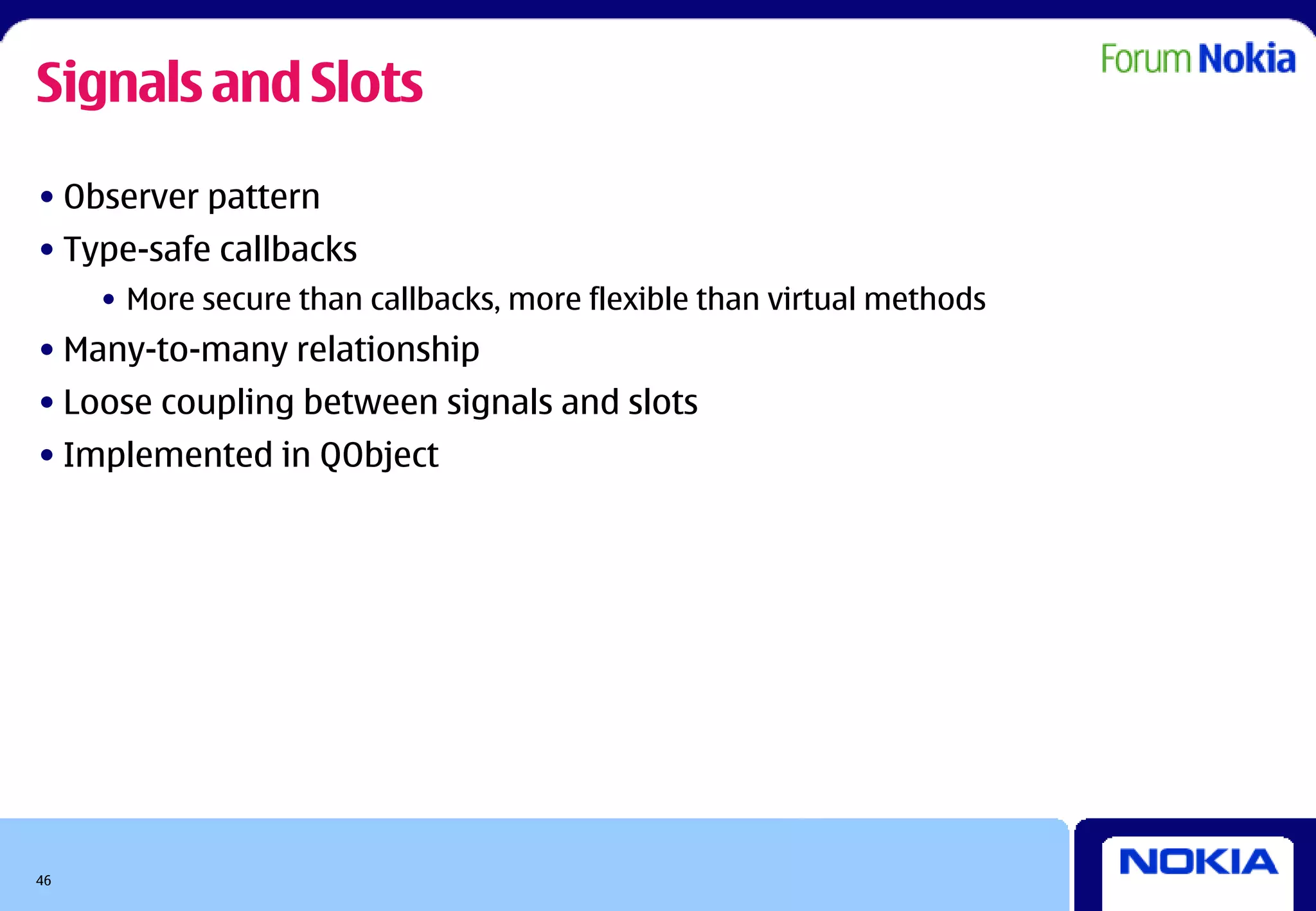 Signals and Slots
• Observer pattern
• Type-safe callbacks
     • More secure than callbacks, more flexible than virtual methods
• Many-to-many relationship
• Loose coupling between signals and slots
• Implemented in QObject




46
 