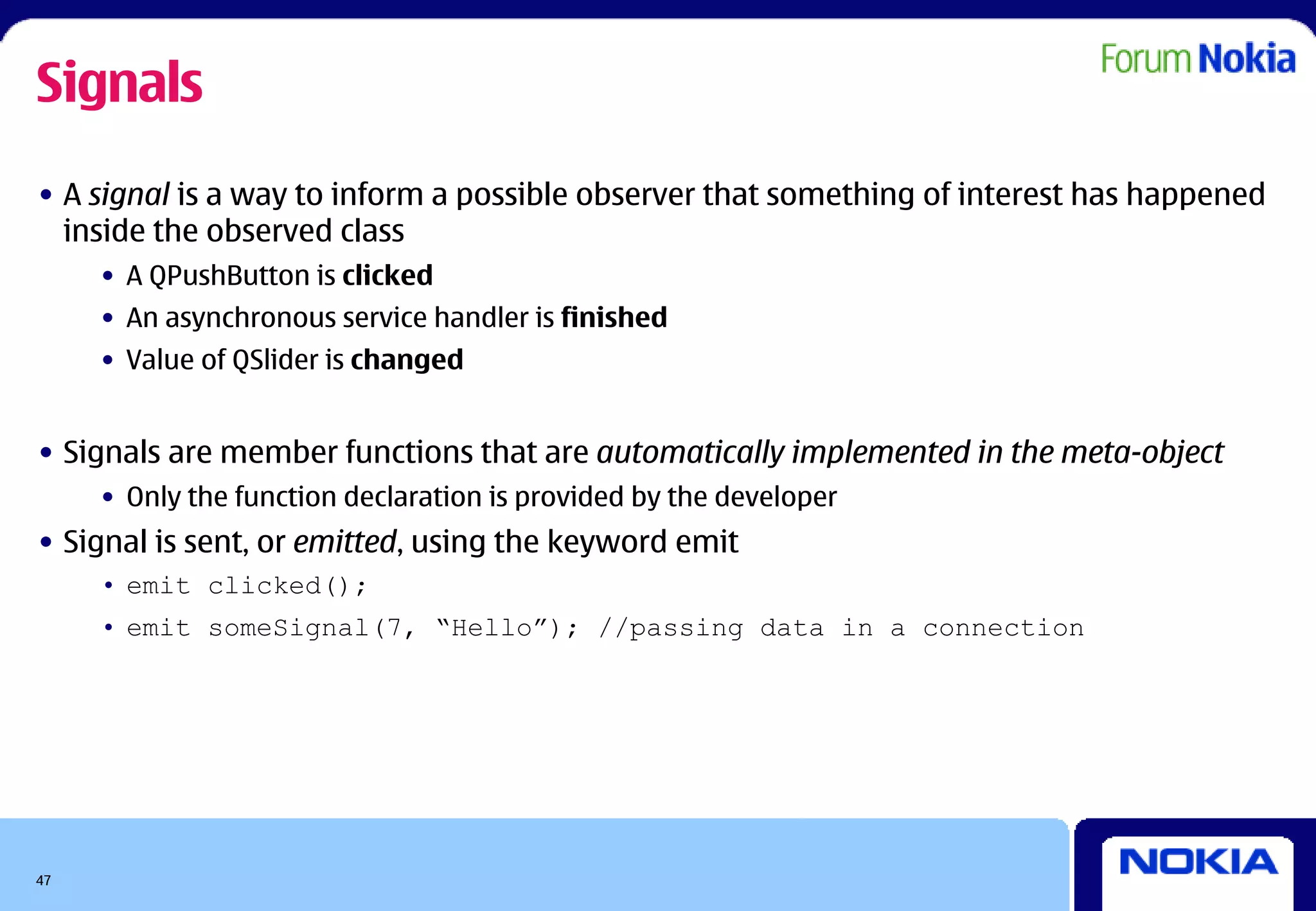 Signals
• A signal is a way to inform a possible observer that something of interest has happened
  inside the observed class
     • A QPushButton is clicked
     • An asynchronous service handler is finished
     • Value of QSlider is changed


• Signals are member functions that are automatically implemented in the meta-object
     • Only the function declaration is provided by the developer
• Signal is sent, or emitted, using the keyword emit
     • emit clicked();
     • emit someSignal(7, “Hello”); //passing data in a connection




47
 