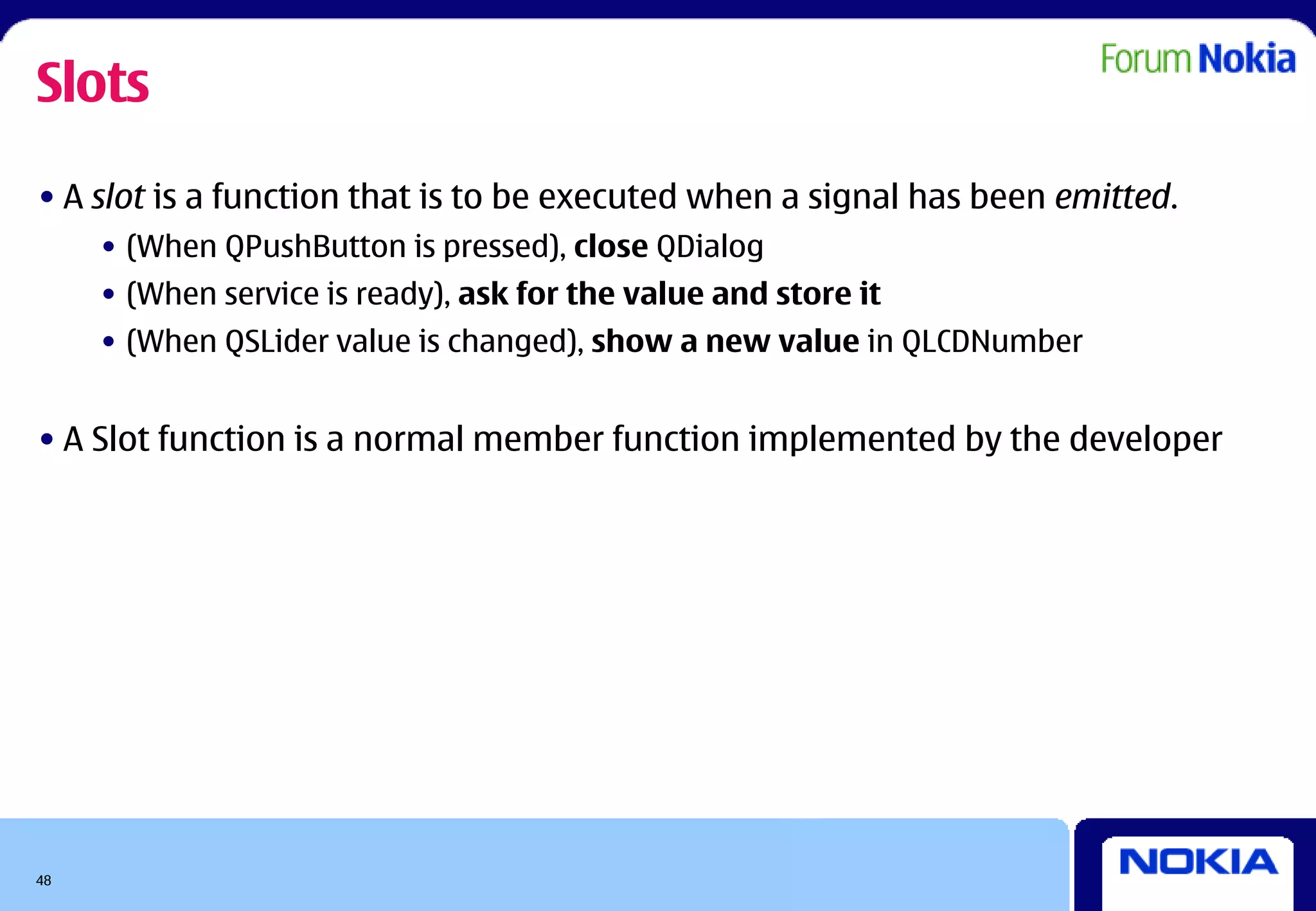 Slots
• A slot is a function that is to be executed when a signal has been emitted.
     • (When QPushButton is pressed), close QDialog
     • (When service is ready), ask for the value and store it
     • (When QSLider value is changed), show a new value in QLCDNumber


• A Slot function is a normal member function implemented by the developer




48
 