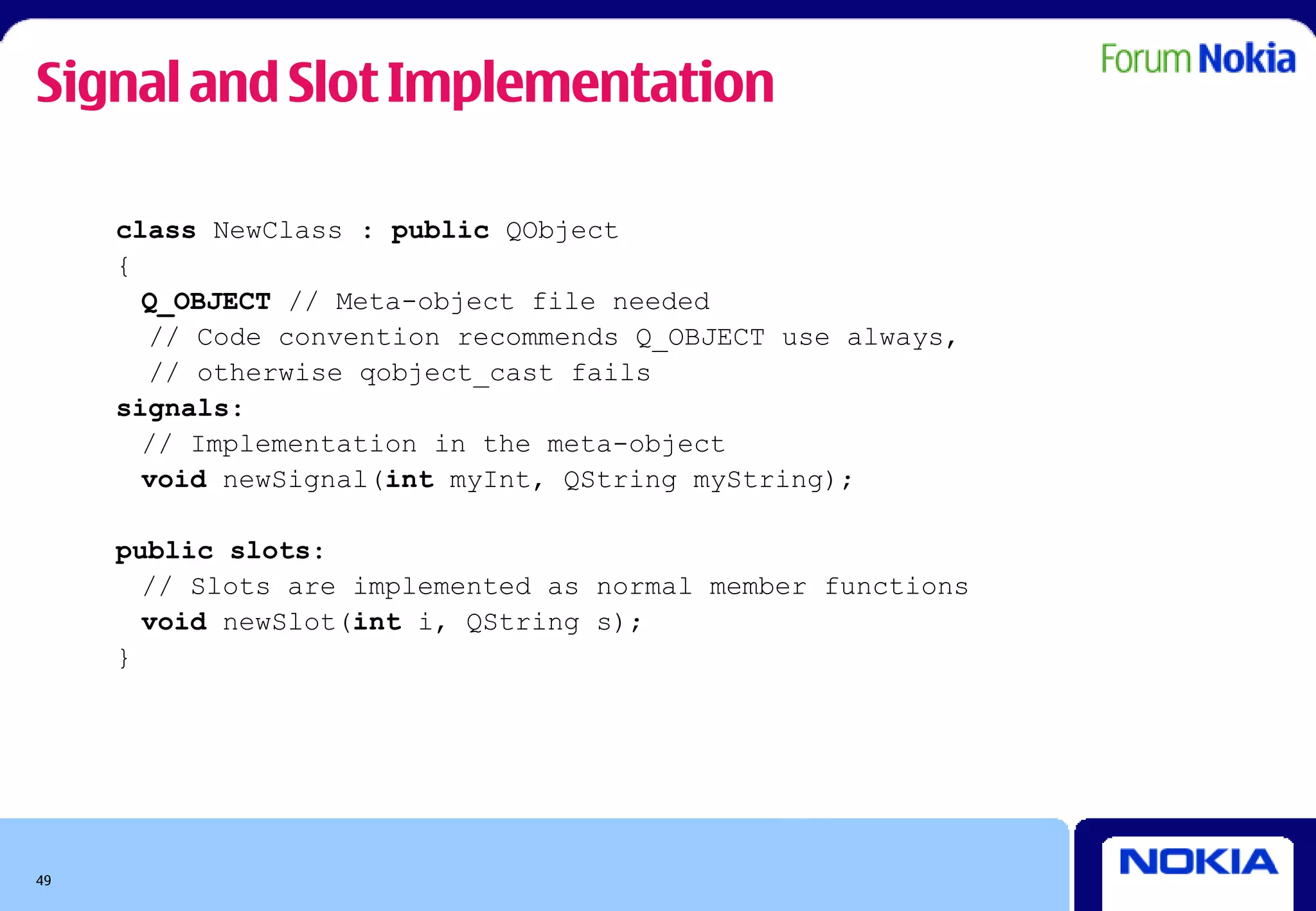 Signal and Slot Implementation

     class NewClass : public QObject
     {
       Q_OBJECT // Meta-object file needed
       // Code convention recommends Q_OBJECT use always,
       // otherwise qobject_cast fails
     signals:
       // Implementation in the meta-object
       void newSignal(int myInt, QString myString);

     public slots:
       // Slots are implemented as normal member functions
       void newSlot(int i, QString s);
     }




49
 