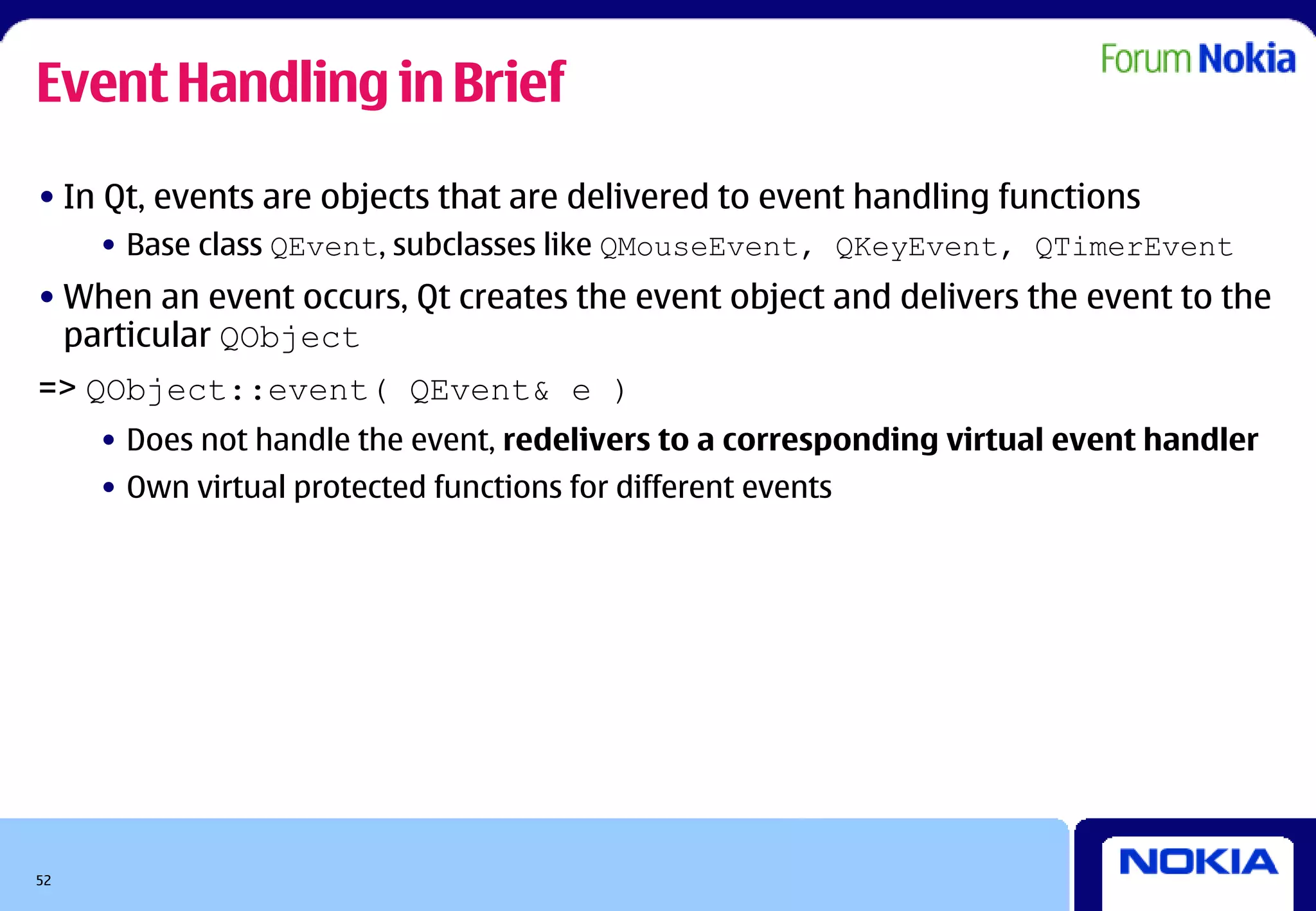 Event Handling in Brief
• In Qt, events are objects that are delivered to event handling functions
     • Base class QEvent, subclasses like QMouseEvent, QKeyEvent, QTimerEvent
• When an event occurs, Qt creates the event object and delivers the event to the
  particular QObject
=> QObject::event( QEvent& e )
     • Does not handle the event, redelivers to a corresponding virtual event handler
     • Own virtual protected functions for different events




52
 