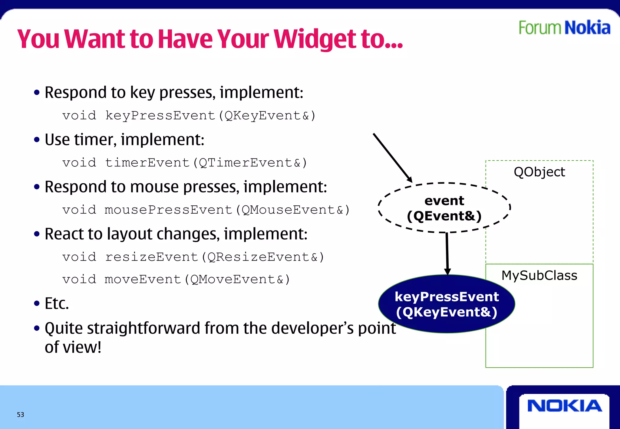 You Want to Have Your Widget to...
     • Respond to key presses, implement:
         void keyPressEvent(QKeyEvent&)
     • Use timer, implement:
         void timerEvent(QTimerEvent&)
                                                                       QObject
     • Respond to mouse presses, implement:
                                                            event
         void mousePressEvent(QMouseEvent&)               (QEvent&)
     • React to layout changes, implement:
         void resizeEvent(QResizeEvent&)
         void moveEvent(QMoveEvent&)                                  MySubClass
                                                      keyPressEvent
     • Etc.                                           (QKeyEvent&)
     • Quite straightforward from the developer’s point
       of view!



53
 