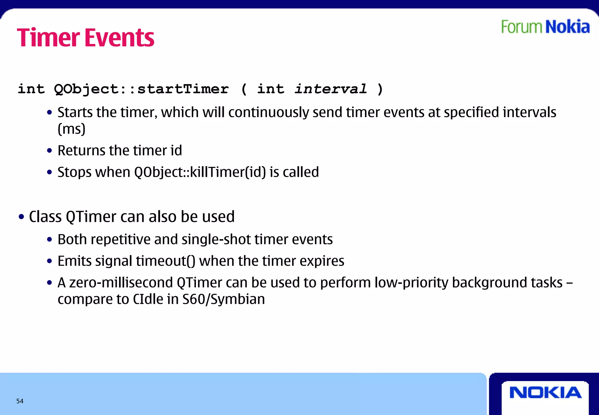 Timer Events
int QObject::startTimer ( int interval )
     • Starts the timer, which will continuously send timer events at specified intervals
       (ms)
     • Returns the timer id
     • Stops when QObject::killTimer(id) is called


• Class QTimer can also be used
     • Both repetitive and single-shot timer events
     • Emits signal timeout() when the timer expires
     • A zero-millisecond QTimer can be used to perform low-priority background tasks –
       compare to CIdle in S60/Symbian




54
 
