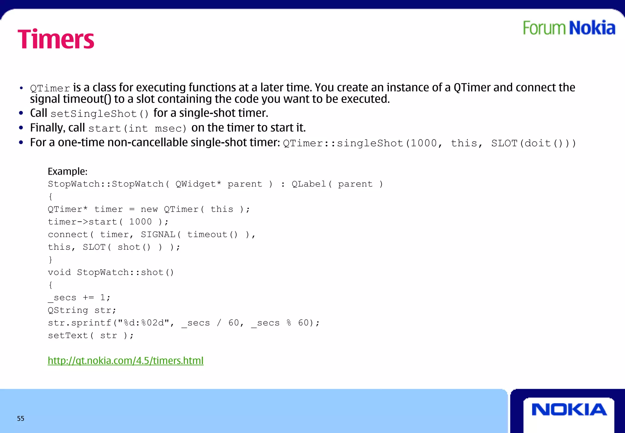 Timers
• QTimer is a class for executing functions at a later time. You create an instance of a QTimer and connect the
  signal timeout() to a slot containing the code you want to be executed.
• Call setSingleShot() for a single-shot timer.
• Finally, call start(int msec) on the timer to start it.
• For a one-time non-cancellable single-shot timer: QTimer::singleShot(1000, this, SLOT(doit()))

     Example:
     StopWatch::StopWatch( QWidget* parent ) : QLabel( parent )
     {
     QTimer* timer = new QTimer( this );
     timer->start( 1000 );
     connect( timer, SIGNAL( timeout() ),
     this, SLOT( shot() ) );
     }
     void StopWatch::shot()
     {
     _secs += 1;
     QString str;
     str.sprintf("%d:%02d", _secs / 60, _secs % 60);
     setText( str );

     http://qt.nokia.com/4.5/timers.html




55
 