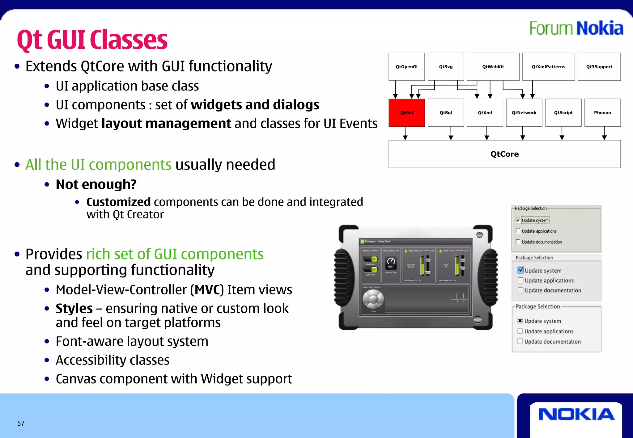 Qt GUI Classes
• Extends QtCore with GUI functionality                        QtOpenGl   QtSvg    QtWebKit          QtXmlPatterns      Qt3Support




     • UI application base class
     • UI components : set of widgets and dialogs               QtGui     QtSql   QtXml       QtNetwork      QtScript     Phonon


     • Widget layout management and classes for UI Events

                                                                                      QtCore
• All the UI components usually needed
     • Not enough?
          • Customized components can be done and integrated
            with Qt Creator


• Provides rich set of GUI components
  and supporting functionality
     • Model-View-Controller (MVC) Item views
     • Styles – ensuring native or custom look
       and feel on target platforms
     • Font-aware layout system
     • Accessibility classes
     • Canvas component with Widget support


57
 