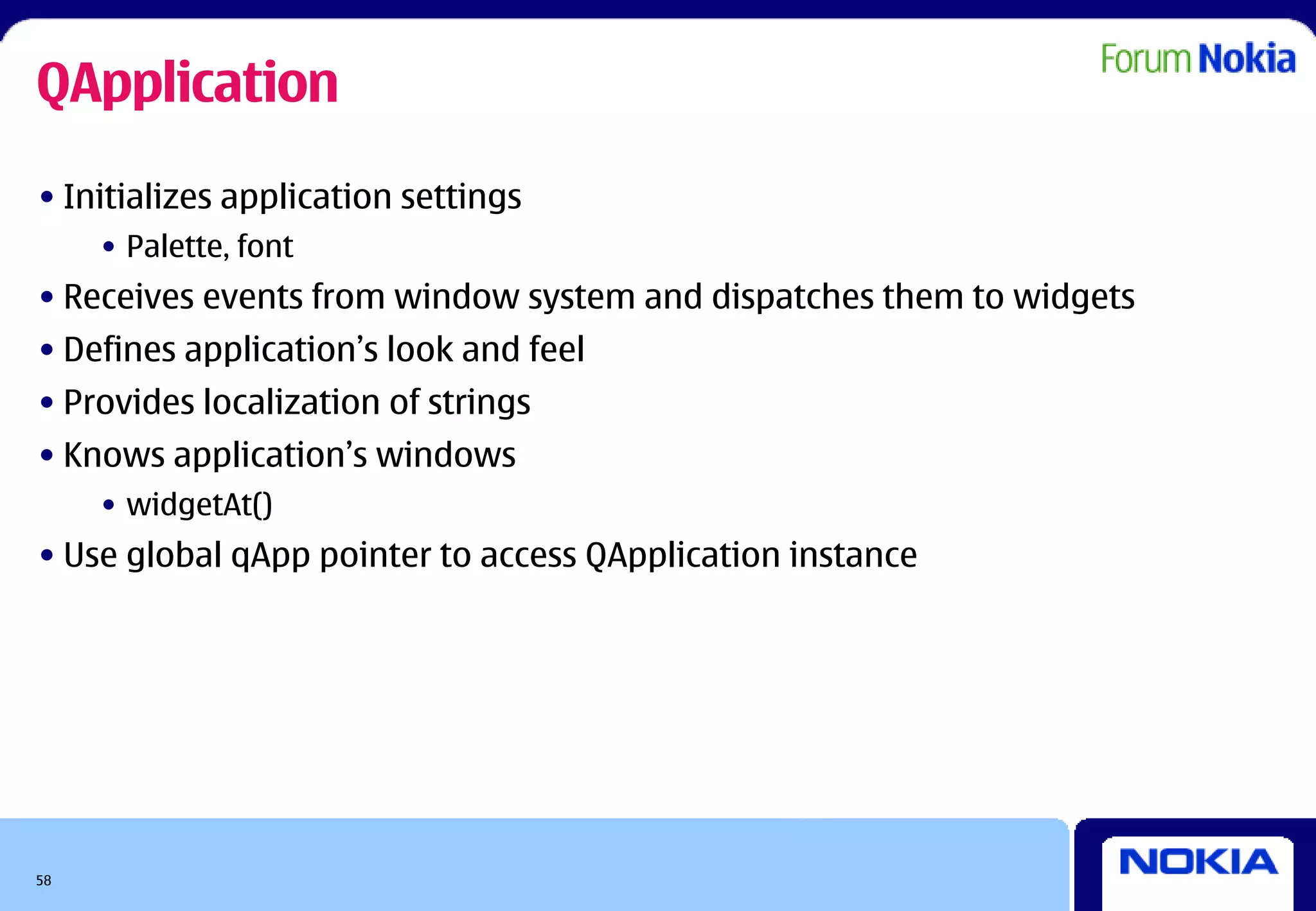 QApplication
• Initializes application settings
     • Palette, font
• Receives events from window system and dispatches them to widgets
• Defines application’s look and feel
• Provides localization of strings
• Knows application’s windows
     • widgetAt()
• Use global qApp pointer to access QApplication instance




58
 