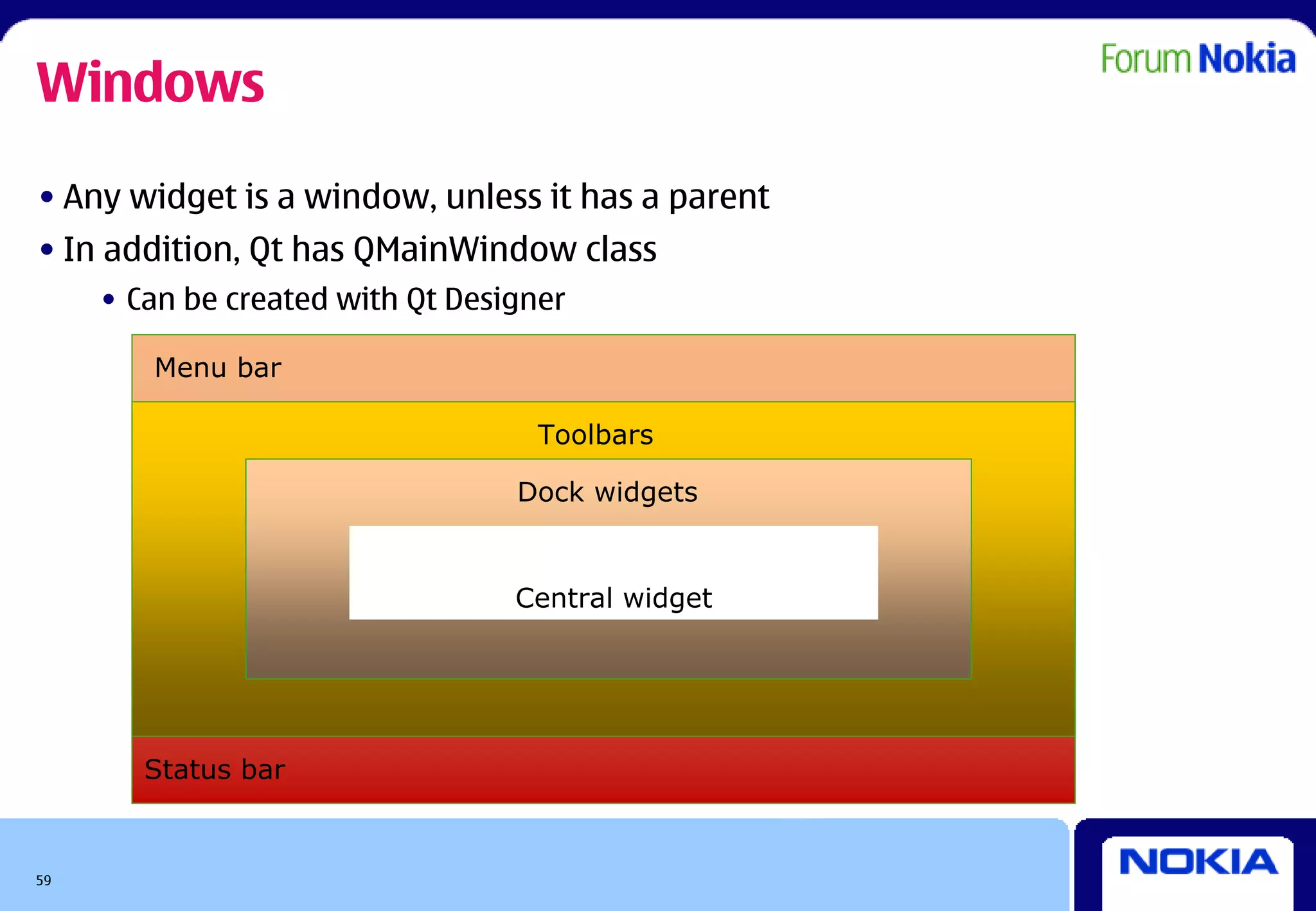 Windows
• Any widget is a window, unless it has a parent
• In addition, Qt has QMainWindow class
     • Can be created with Qt Designer

        Menu bar

                                    Toolbars

                                  Dock widgets


                                  Central widget




        Status bar


59
 