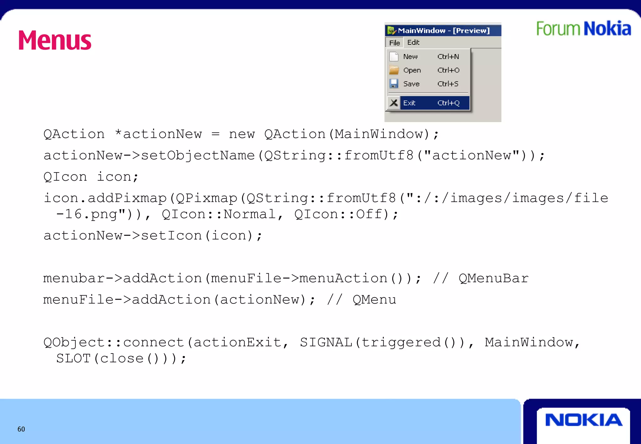 Menus


     QAction *actionNew = new QAction(MainWindow);
     actionNew->setObjectName(QString::fromUtf8("actionNew"));
     QIcon icon;
     icon.addPixmap(QPixmap(QString::fromUtf8(":/:/images/images/file
      -16.png")), QIcon::Normal, QIcon::Off);
     actionNew->setIcon(icon);

     menubar->addAction(menuFile->menuAction()); // QMenuBar
     menuFile->addAction(actionNew); // QMenu

     QObject::connect(actionExit, SIGNAL(triggered()), MainWindow,
      SLOT(close()));



60
 