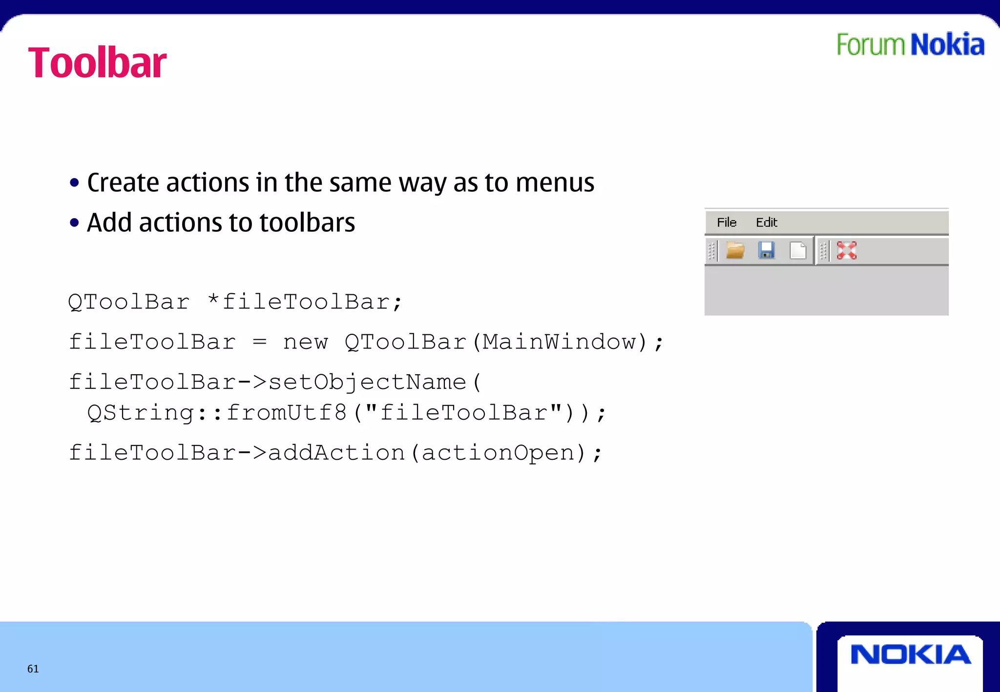 Toolbar

     • Create actions in the same way as to menus
     • Add actions to toolbars


     QToolBar *fileToolBar;
     fileToolBar = new QToolBar(MainWindow);
     fileToolBar->setObjectName(
      QString::fromUtf8("fileToolBar"));
     fileToolBar->addAction(actionOpen);




61
 