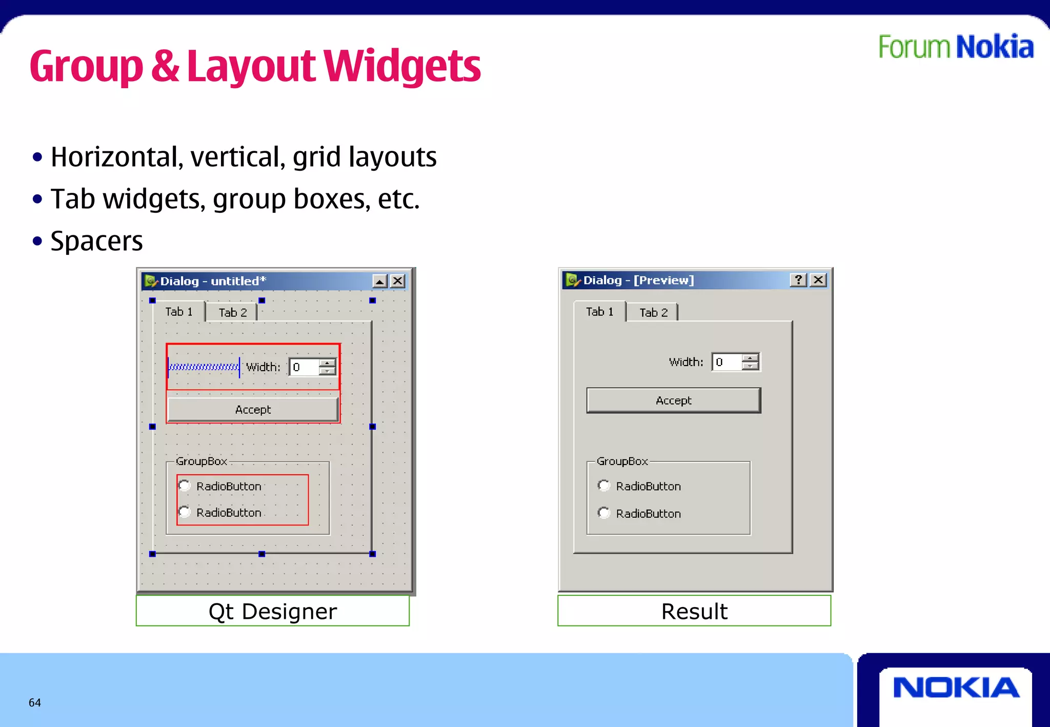 Group & Layout Widgets
• Horizontal, vertical, grid layouts
• Tab widgets, group boxes, etc.
• Spacers




               Qt Designer             Result



64
 