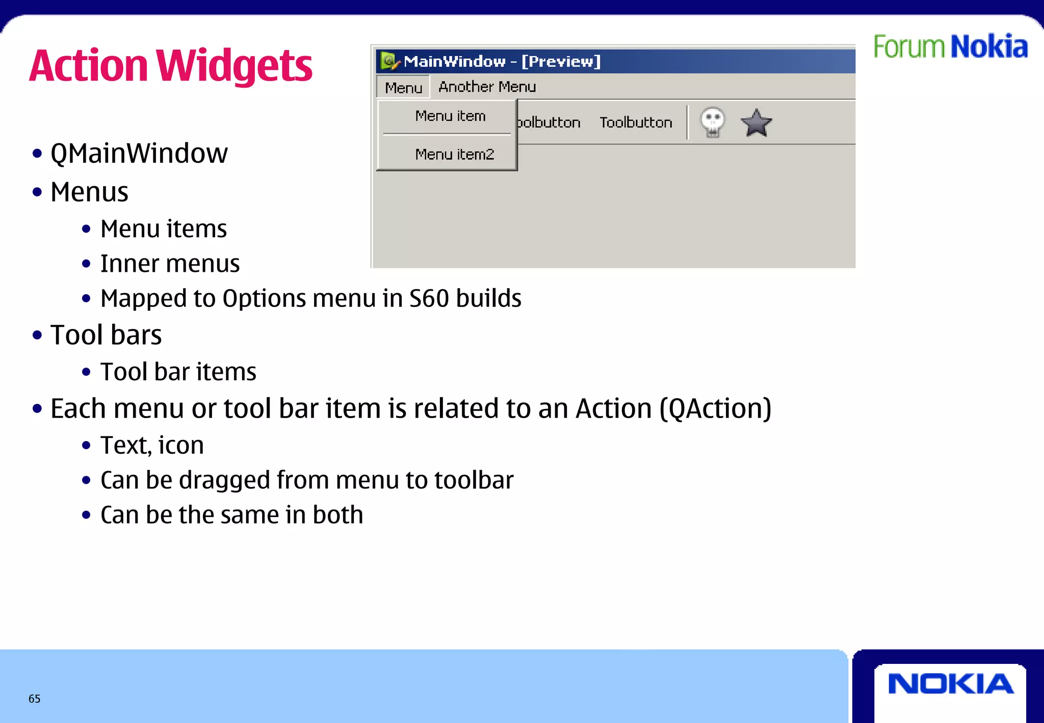 Action Widgets
• QMainWindow
• Menus
     • Menu items
     • Inner menus
     • Mapped to Options menu in S60 builds
• Tool bars
     • Tool bar items
• Each menu or tool bar item is related to an Action (QAction)
     • Text, icon
     • Can be dragged from menu to toolbar
     • Can be the same in both




65
 