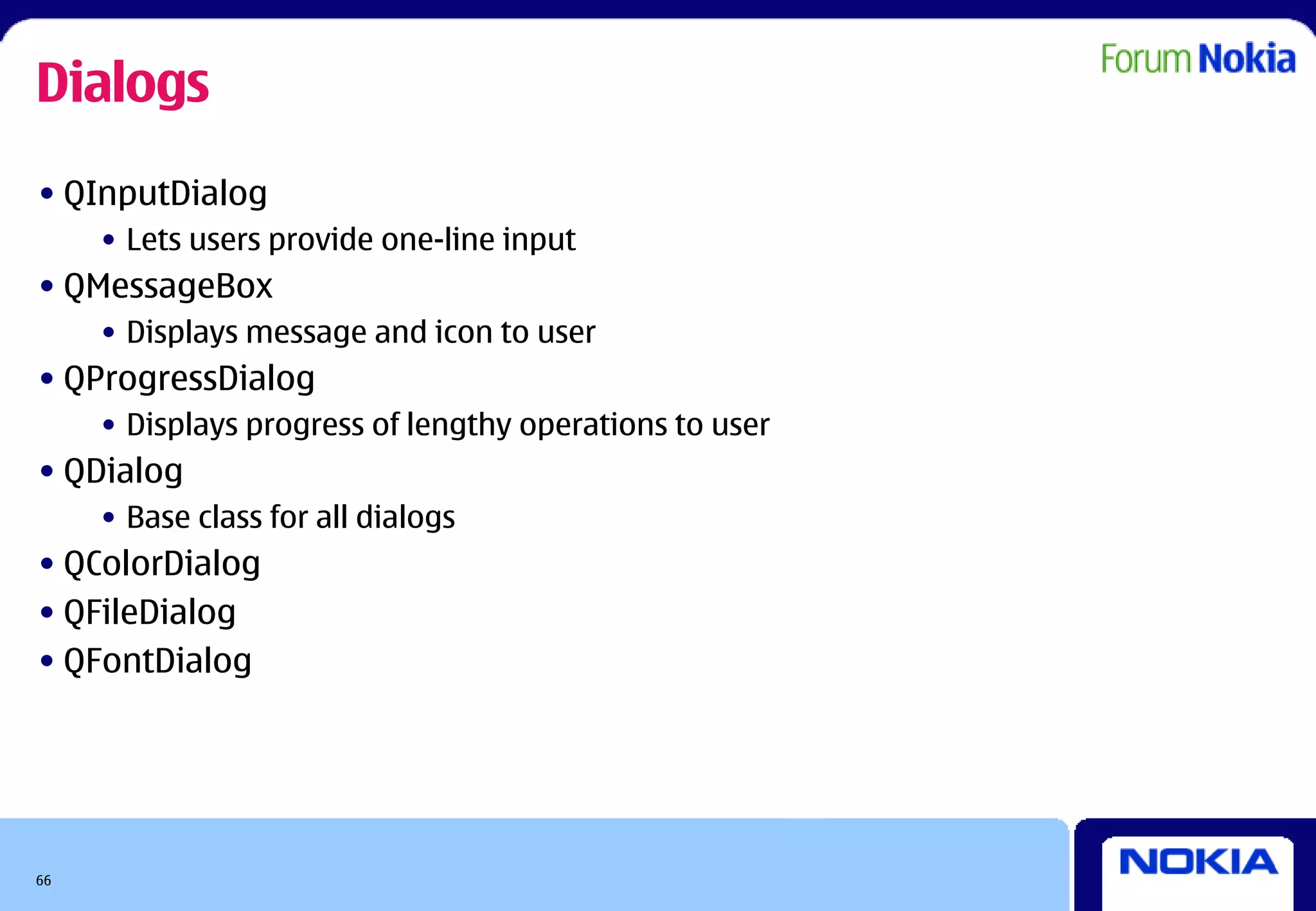 Dialogs
• QInputDialog
     • Lets users provide one-line input
• QMessageBox
     • Displays message and icon to user
• QProgressDialog
     • Displays progress of lengthy operations to user
• QDialog
     • Base class for all dialogs
• QColorDialog
• QFileDialog
• QFontDialog




66
 