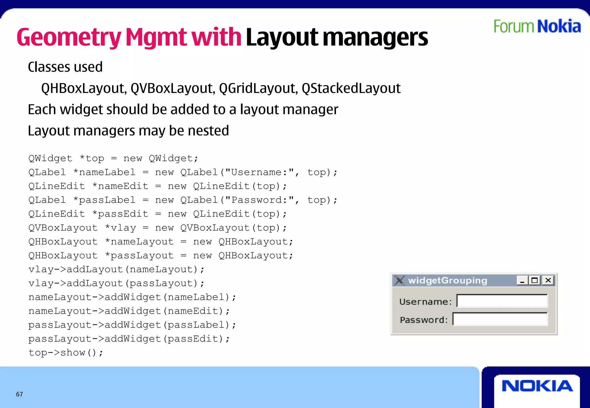 Geometry Mgmt with Layout managers
     Classes used
       QHBoxLayout, QVBoxLayout, QGridLayout, QStackedLayout
     Each widget should be added to a layout manager
     Layout managers may be nested
     QWidget *top = new QWidget;
     QLabel *nameLabel = new QLabel("Username:", top);
     QLineEdit *nameEdit = new QLineEdit(top);
     QLabel *passLabel = new QLabel("Password:", top);
     QLineEdit *passEdit = new QLineEdit(top);
     QVBoxLayout *vlay = new QVBoxLayout(top);
     QHBoxLayout *nameLayout = new QHBoxLayout;
     QHBoxLayout *passLayout = new QHBoxLayout;
     vlay->addLayout(nameLayout);
     vlay->addLayout(passLayout);
     nameLayout->addWidget(nameLabel);
     nameLayout->addWidget(nameEdit);
     passLayout->addWidget(passLabel);
     passLayout->addWidget(passEdit);
     top->show();


67
 
