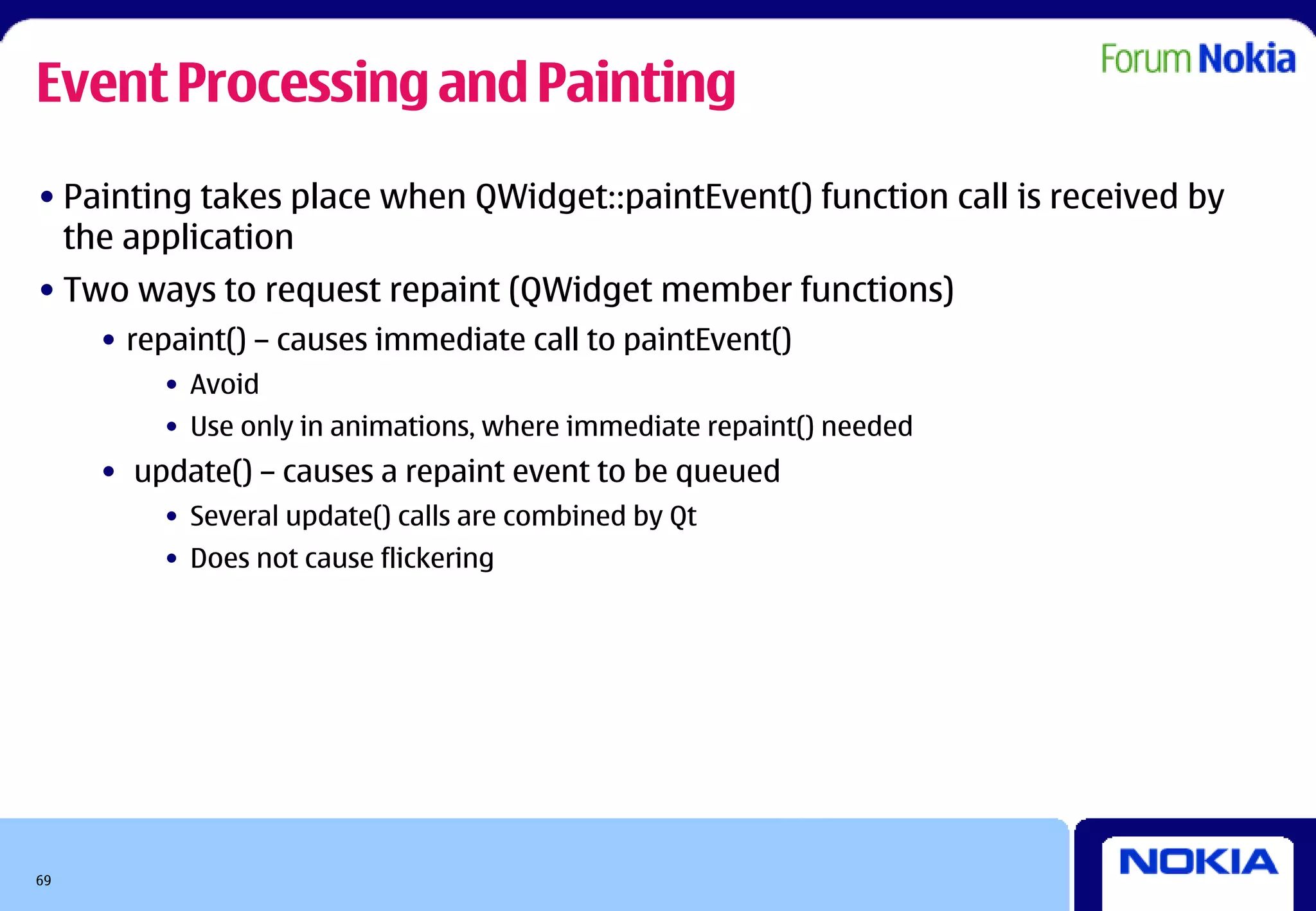 Event Processing and Painting
• Painting takes place when QWidget::paintEvent() function call is received by
  the application
• Two ways to request repaint (QWidget member functions)
     • repaint() – causes immediate call to paintEvent()
         • Avoid
         • Use only in animations, where immediate repaint() needed
     • update() – causes a repaint event to be queued
         • Several update() calls are combined by Qt
         • Does not cause flickering




69
 