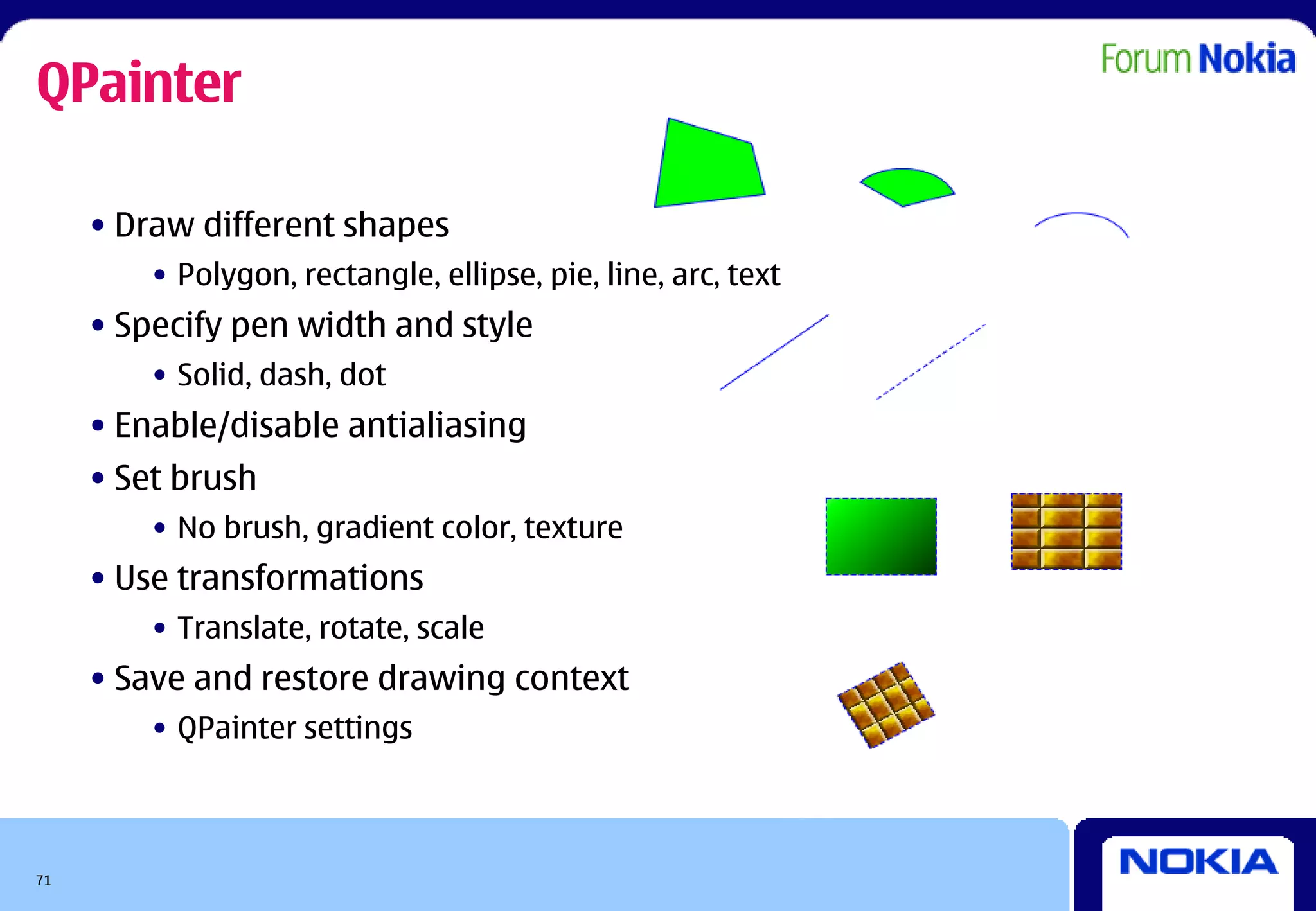 QPainter

     • Draw different shapes
         • Polygon, rectangle, ellipse, pie, line, arc, text
     • Specify pen width and style
         • Solid, dash, dot
     • Enable/disable antialiasing
     • Set brush
         • No brush, gradient color, texture
     • Use transformations
         • Translate, rotate, scale
     • Save and restore drawing context
         • QPainter settings



71
 