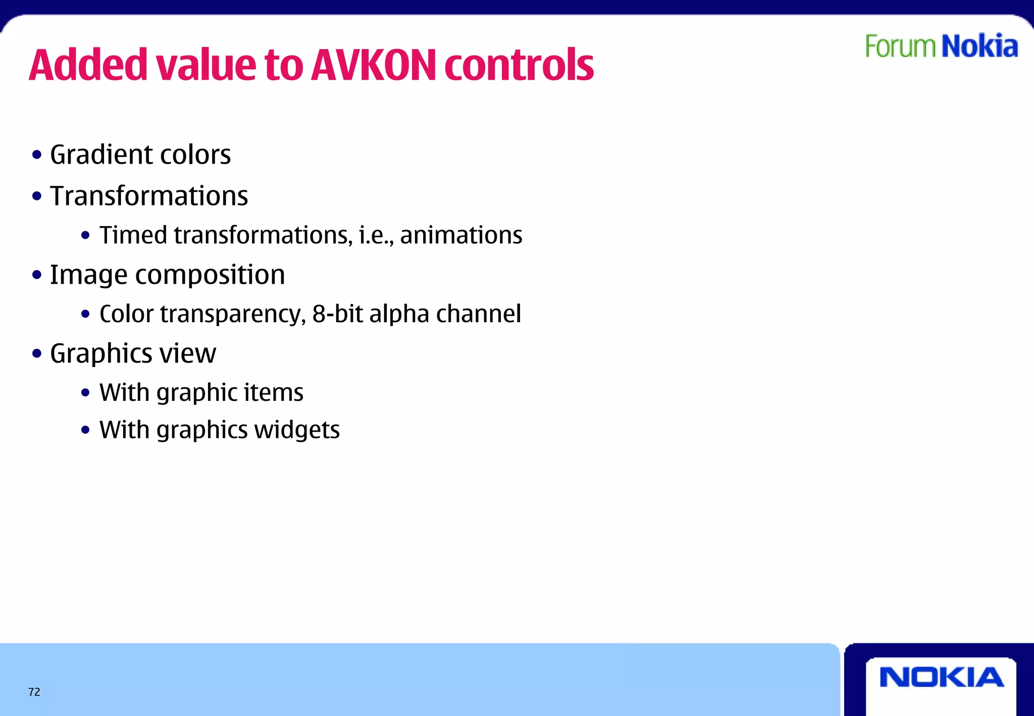 Added value to AVKON controls
• Gradient colors
• Transformations
     • Timed transformations, i.e., animations
• Image composition
     • Color transparency, 8-bit alpha channel
• Graphics view
     • With graphic items
     • With graphics widgets




72
 