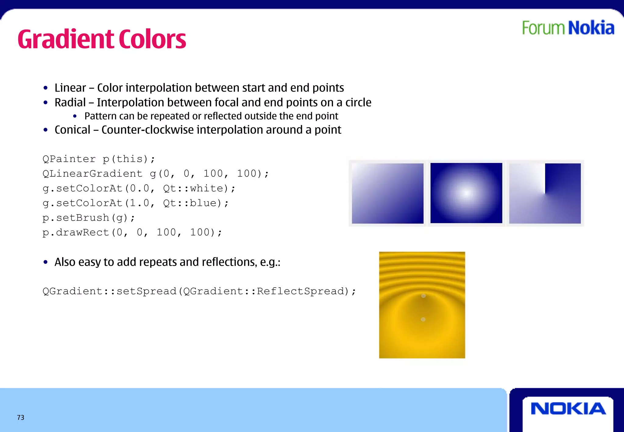 Gradient Colors
     • Linear – Color interpolation between start and end points
     • Radial – Interpolation between focal and end points on a circle
           • Pattern can be repeated or reflected outside the end point
     • Conical – Counter-clockwise interpolation around a point

     QPainter p(this);
     QLinearGradient g(0, 0, 100, 100);
     g.setColorAt(0.0, Qt::white);
     g.setColorAt(1.0, Qt::blue);
     p.setBrush(g);
     p.drawRect(0, 0, 100, 100);

     • Also easy to add repeats and reflections, e.g.:

     QGradient::setSpread(QGradient::ReflectSpread);




73
 