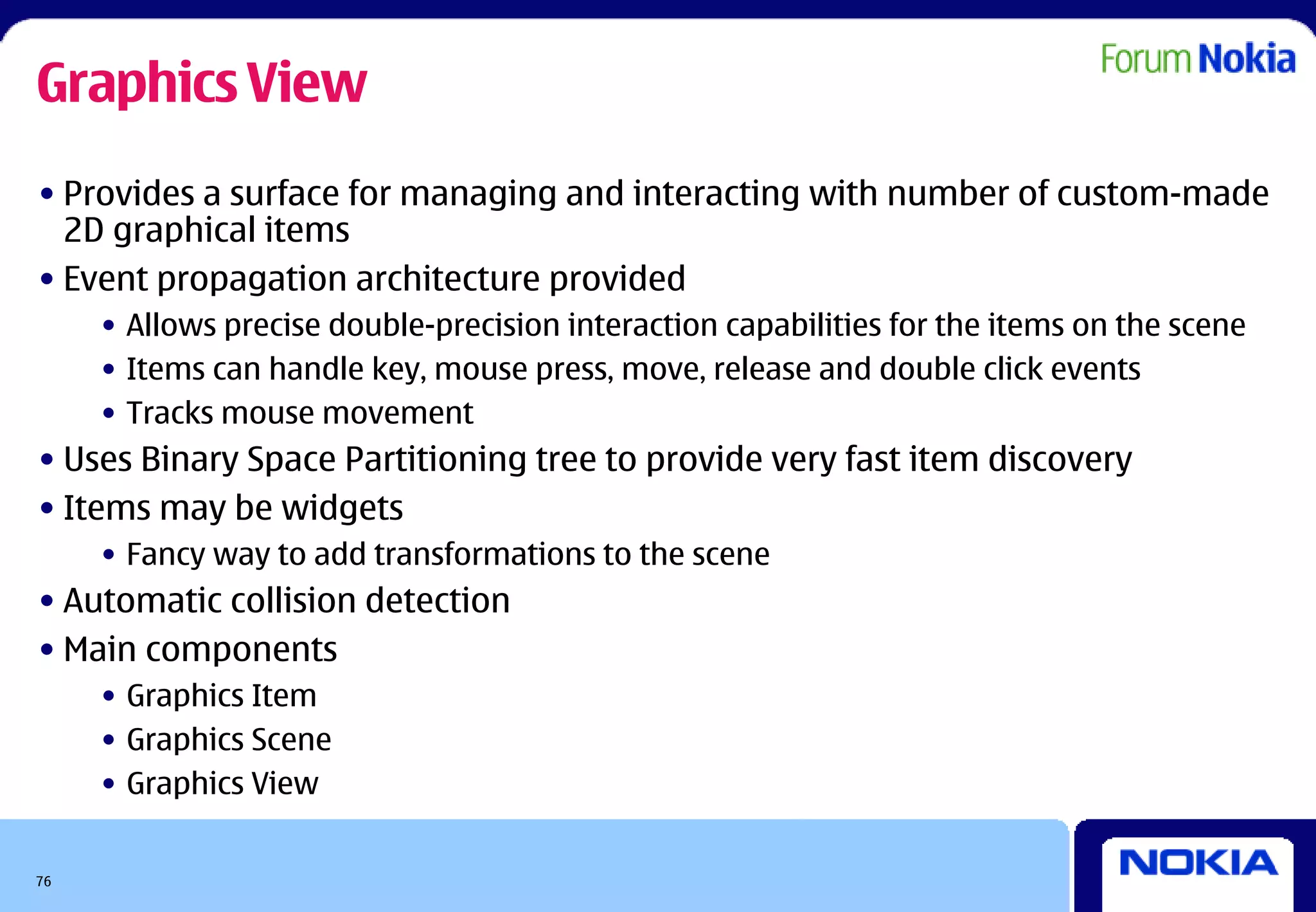 Graphics View
• Provides a surface for managing and interacting with number of custom-made
  2D graphical items
• Event propagation architecture provided
     • Allows precise double-precision interaction capabilities for the items on the scene
     • Items can handle key, mouse press, move, release and double click events
     • Tracks mouse movement
• Uses Binary Space Partitioning tree to provide very fast item discovery
• Items may be widgets
     • Fancy way to add transformations to the scene
• Automatic collision detection
• Main components
     • Graphics Item
     • Graphics Scene
     • Graphics View


76
 