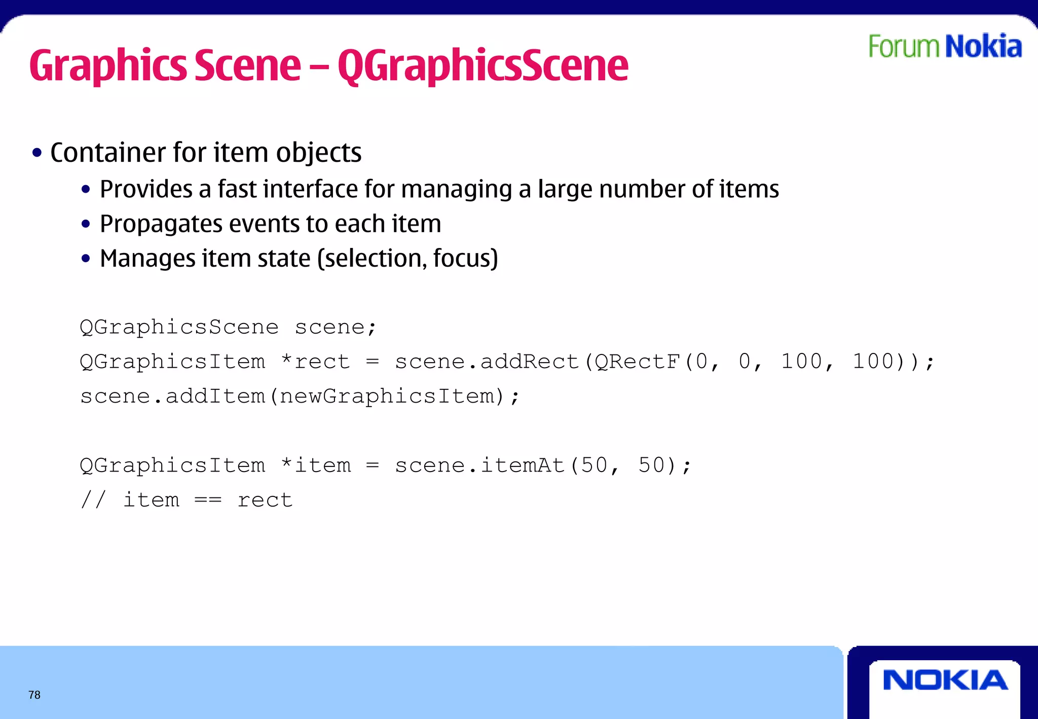 Graphics Scene – QGraphicsScene
• Container for item objects
     • Provides a fast interface for managing a large number of items
     • Propagates events to each item
     • Manages item state (selection, focus)

     QGraphicsScene scene;
     QGraphicsItem *rect = scene.addRect(QRectF(0, 0, 100, 100));
     scene.addItem(newGraphicsItem);

     QGraphicsItem *item = scene.itemAt(50, 50);
     // item == rect




78
 