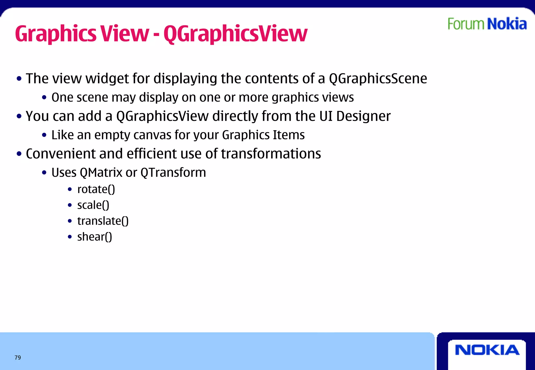 Graphics View - QGraphicsView
• The view widget for displaying the contents of a QGraphicsScene
     • One scene may display on one or more graphics views
• You can add a QGraphicsView directly from the UI Designer
     • Like an empty canvas for your Graphics Items
• Convenient and efficient use of transformations
     • Uses QMatrix or QTransform
         •   rotate()
         •   scale()
         •   translate()
         •   shear()




79
 
