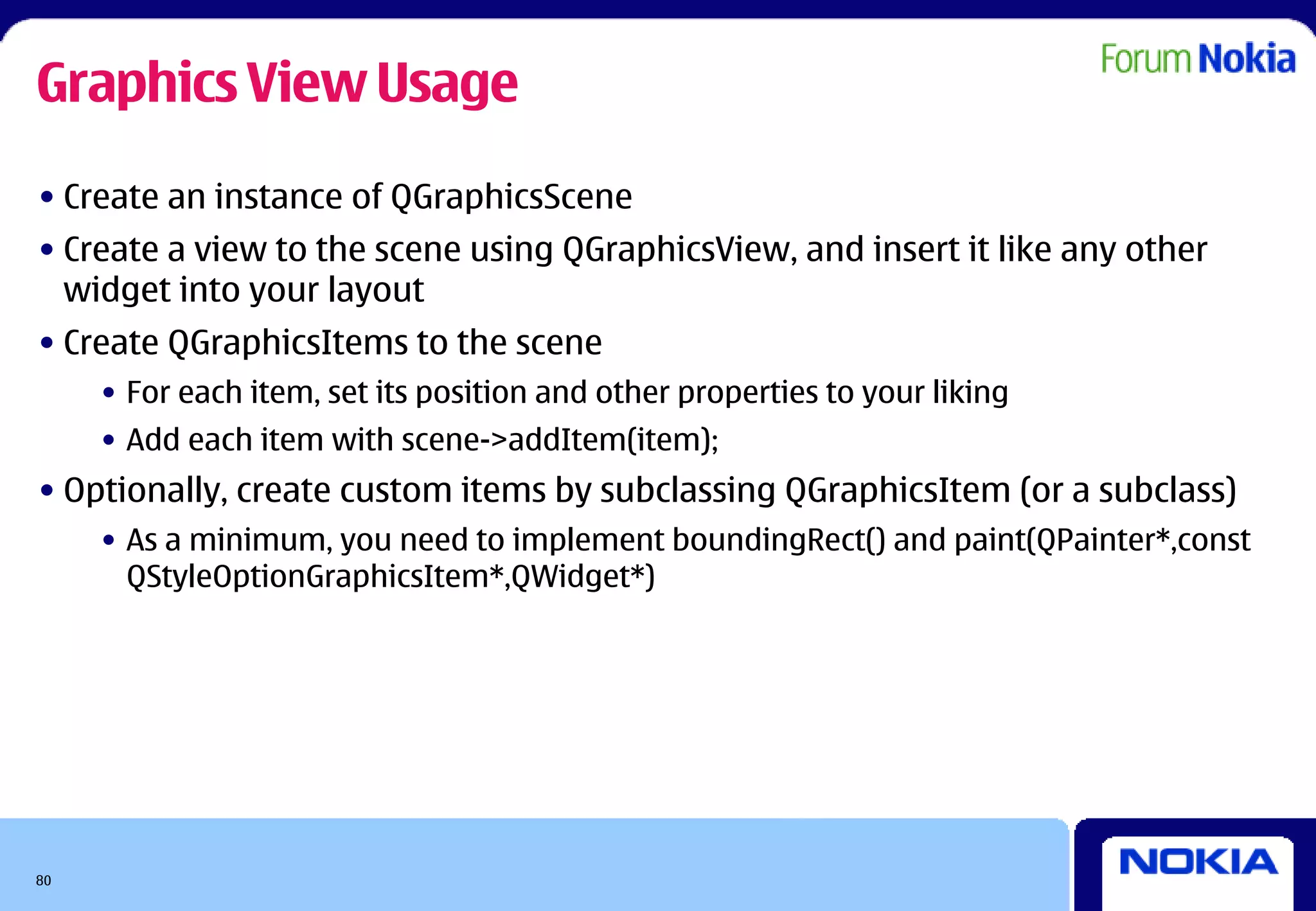 Graphics View Usage
• Create an instance of QGraphicsScene
• Create a view to the scene using QGraphicsView, and insert it like any other
  widget into your layout
• Create QGraphicsItems to the scene
     • For each item, set its position and other properties to your liking
     • Add each item with scene->addItem(item);
• Optionally, create custom items by subclassing QGraphicsItem (or a subclass)
     • As a minimum, you need to implement boundingRect() and paint(QPainter*,const
       QStyleOptionGraphicsItem*,QWidget*)




80
 