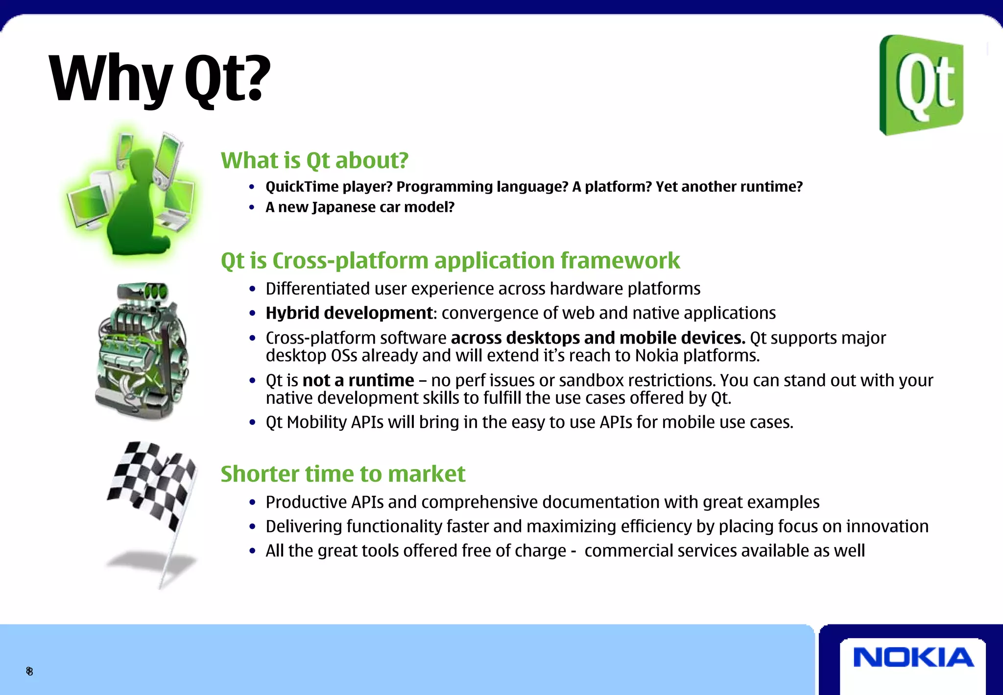 Why Qt?
         What is Qt about?
           • QuickTime player? Programming language? A platform? Yet another runtime?
           • A new Japanese car model?


         Qt is Cross-platform application framework
           • Differentiated user experience across hardware platforms
           • Hybrid development: convergence of web and native applications
           • Cross-platform software across desktops and mobile devices. Qt supports major
             desktop OSs already and will extend it’s reach to Nokia platforms.
           • Qt is not a runtime – no perf issues or sandbox restrictions. You can stand out with your
             native development skills to fulfill the use cases offered by Qt.
           • Qt Mobility APIs will bring in the easy to use APIs for mobile use cases.


         Shorter time to market
           • Productive APIs and comprehensive documentation with great examples
           • Delivering functionality faster and maximizing efficiency by placing focus on innovation
           • All the great tools offered free of charge - commercial services available as well




8
8
 