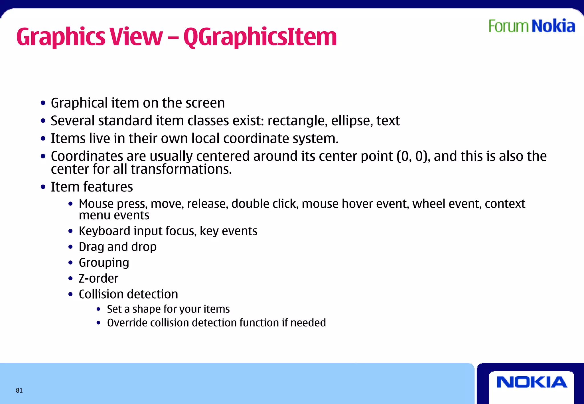 Graphics View – QGraphicsItem

     • Graphical item on the screen
     • Several standard item classes exist: rectangle, ellipse, text
     • Items live in their own local coordinate system.
     • Coordinates are usually centered around its center point (0, 0), and this is also the
       center for all transformations.
     • Item features
         • Mouse press, move, release, double click, mouse hover event, wheel event, context
           menu events
         • Keyboard input focus, key events
         • Drag and drop
         • Grouping
         • Z-order
         • Collision detection
              • Set a shape for your items
              • Override collision detection function if needed




81
 