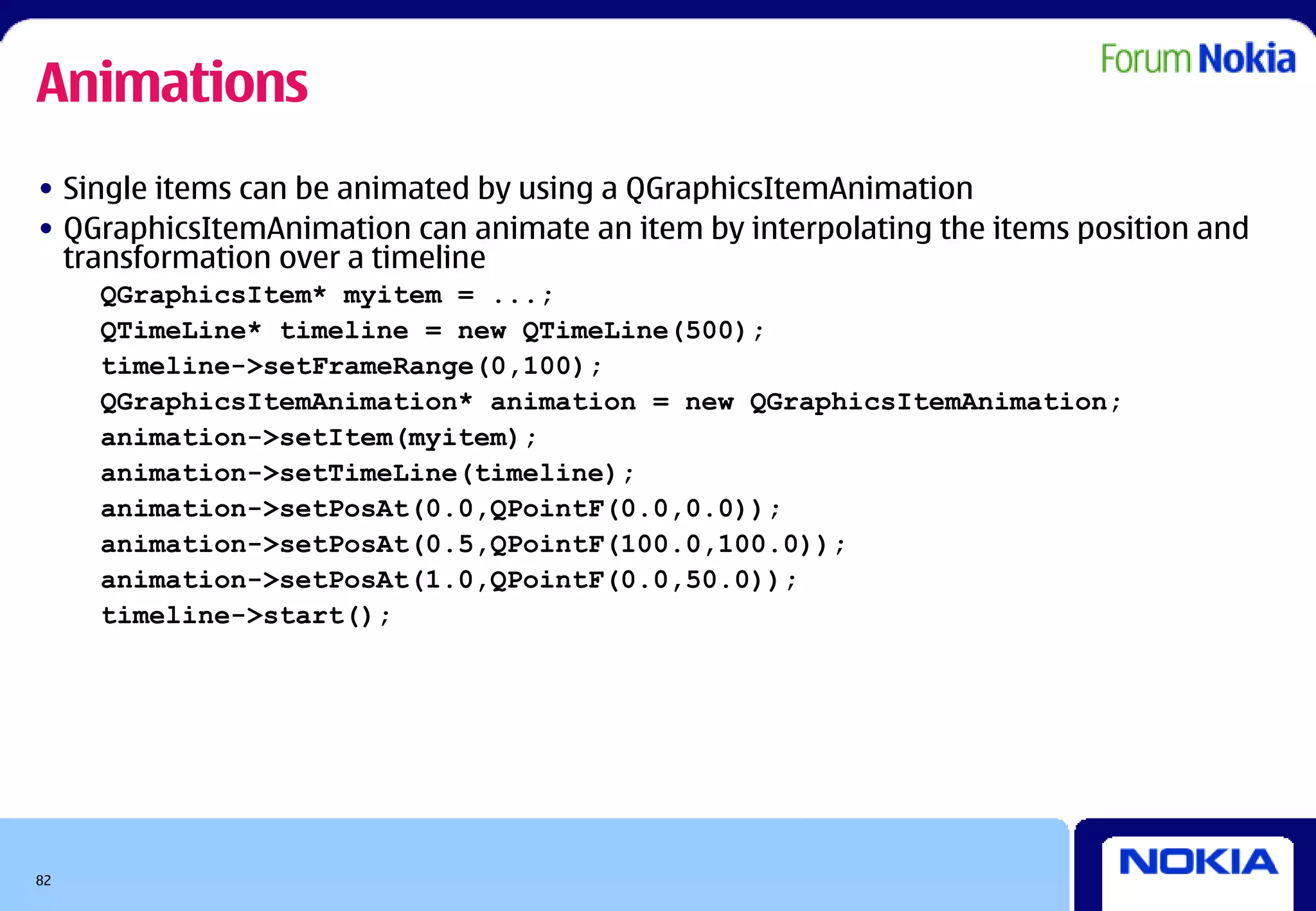 Animations
• Single items can be animated by using a QGraphicsItemAnimation
• QGraphicsItemAnimation can animate an item by interpolating the items position and
  transformation over a timeline
     QGraphicsItem* myitem = ...;
     QTimeLine* timeline = new QTimeLine(500);
     timeline->setFrameRange(0,100);
     QGraphicsItemAnimation* animation = new QGraphicsItemAnimation;
     animation->setItem(myitem);
     animation->setTimeLine(timeline);
     animation->setPosAt(0.0,QPointF(0.0,0.0));
     animation->setPosAt(0.5,QPointF(100.0,100.0));
     animation->setPosAt(1.0,QPointF(0.0,50.0));
     timeline->start();




82
 