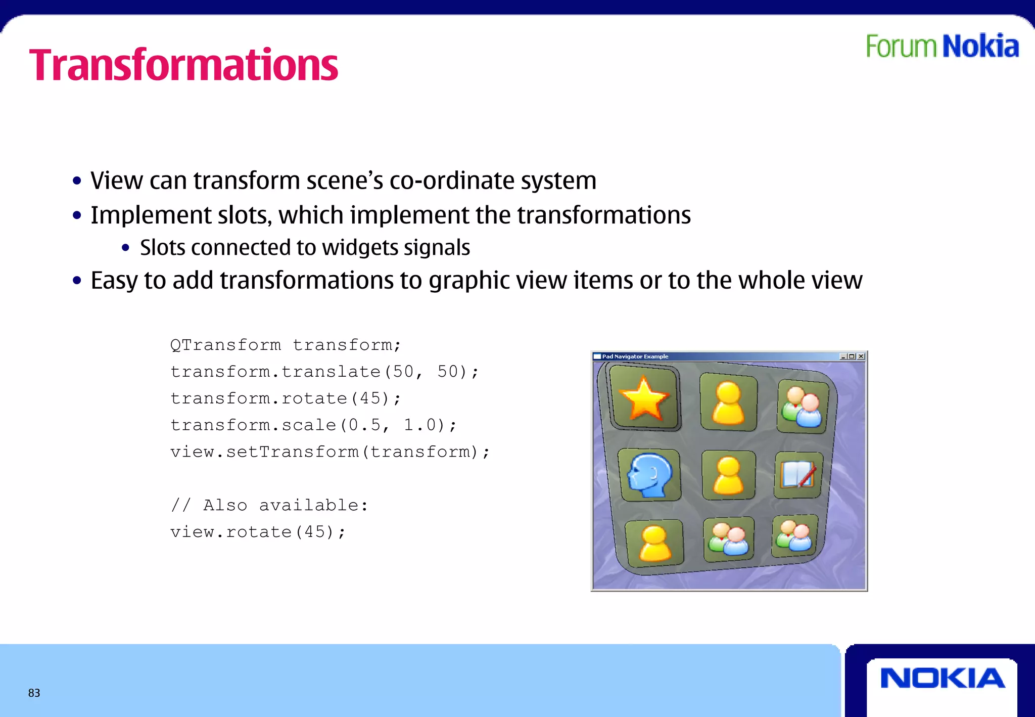 Transformations

     • View can transform scene’s co-ordinate system
     • Implement slots, which implement the transformations
         • Slots connected to widgets signals
     • Easy to add transformations to graphic view items or to the whole view

              QTransform transform;
              transform.translate(50, 50);
              transform.rotate(45);
              transform.scale(0.5, 1.0);
              view.setTransform(transform);

              // Also available:
              view.rotate(45);




83
 