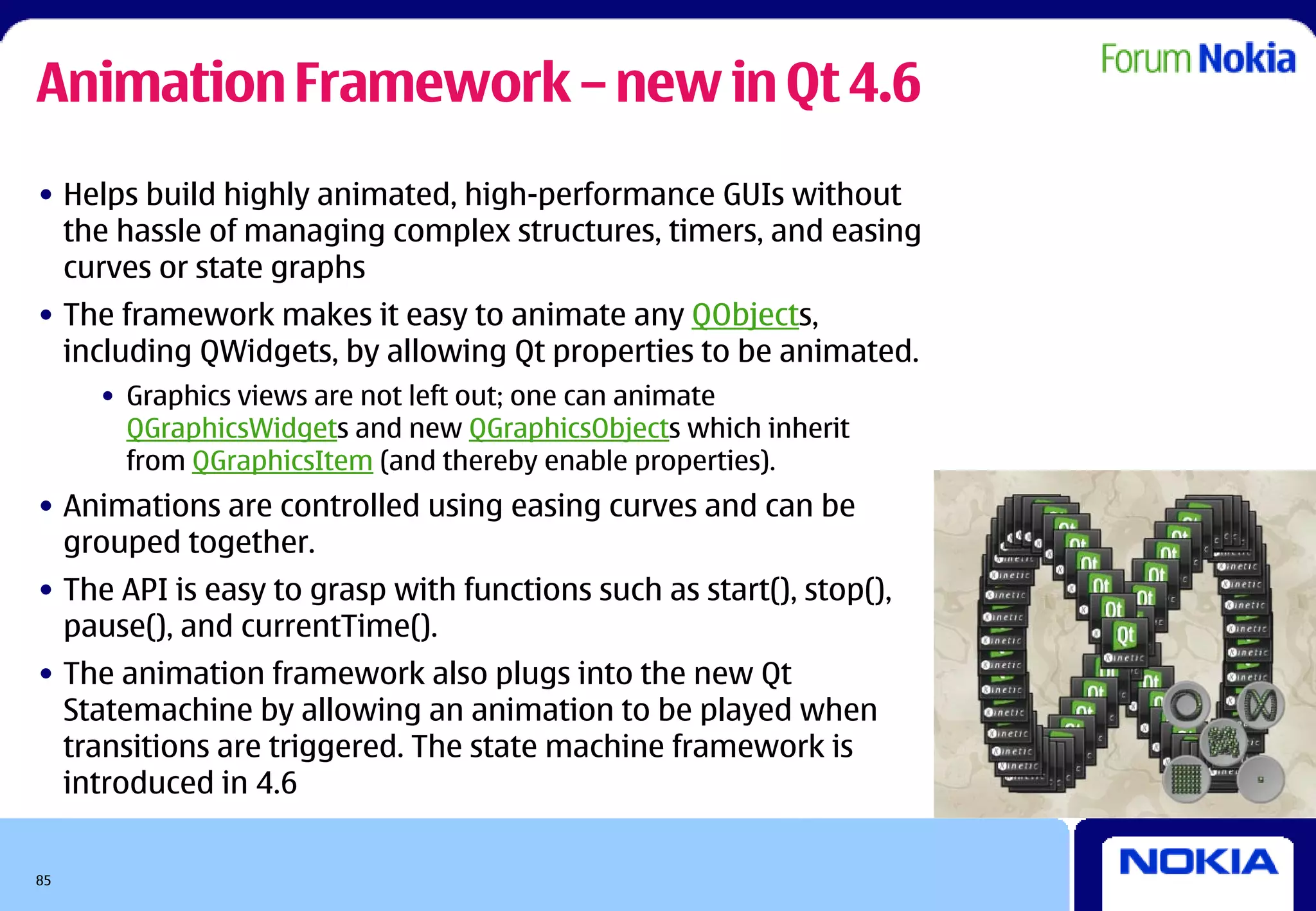 Animation Framework – new in Qt 4.6
• Helps build highly animated, high-performance GUIs without
  the hassle of managing complex structures, timers, and easing
  curves or state graphs
• The framework makes it easy to animate any QObjects,
  including QWidgets, by allowing Qt properties to be animated.
     • Graphics views are not left out; one can animate
       QGraphicsWidgets and new QGraphicsObjects which inherit
       from QGraphicsItem (and thereby enable properties).
• Animations are controlled using easing curves and can be
  grouped together.
• The API is easy to grasp with functions such as start(), stop(),
  pause(), and currentTime().
• The animation framework also plugs into the new Qt
  Statemachine by allowing an animation to be played when
  transitions are triggered. The state machine framework is
  introduced in 4.6


85
 