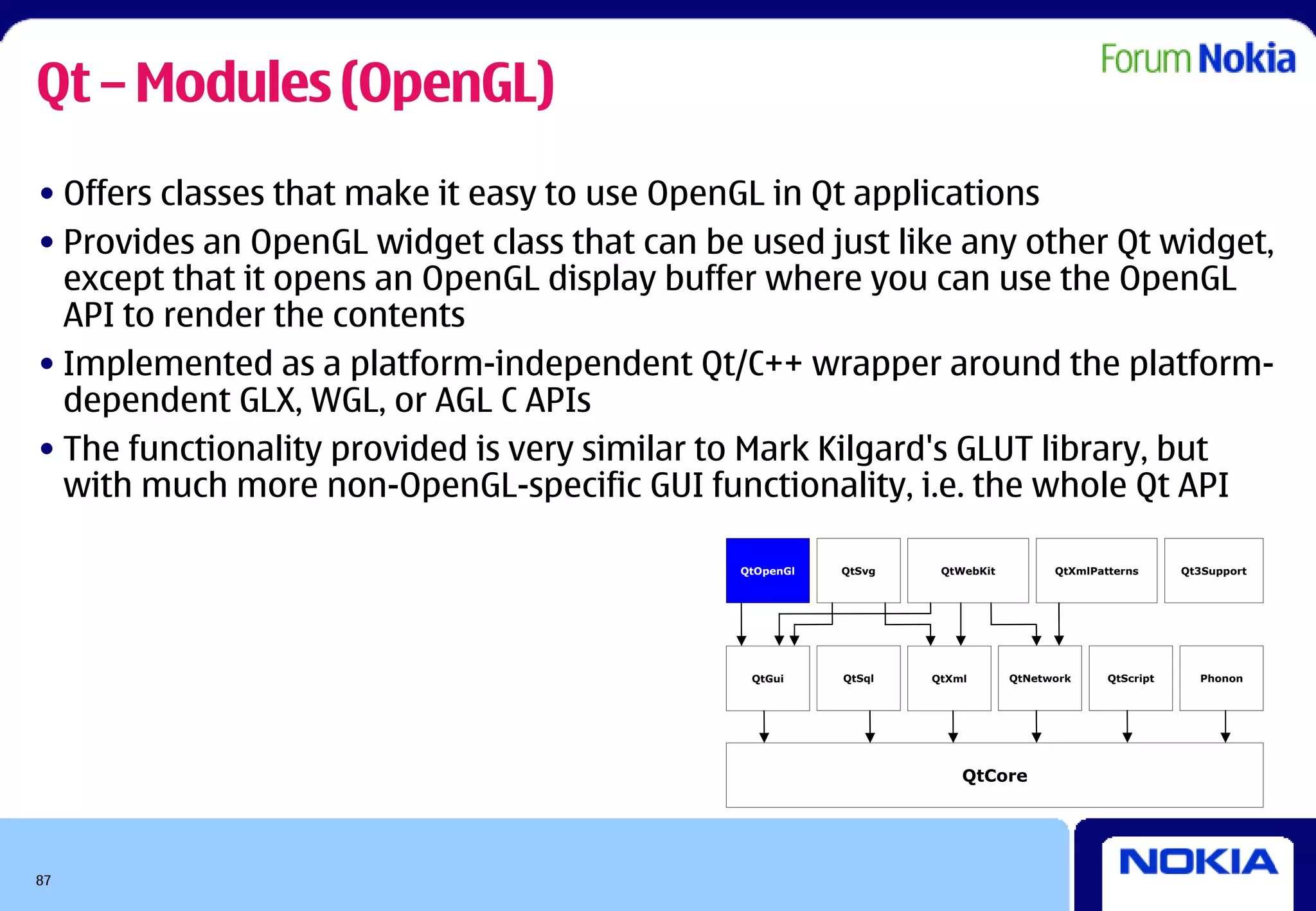 Qt – Modules (OpenGL)
• Offers classes that make it easy to use OpenGL in Qt applications
• Provides an OpenGL widget class that can be used just like any other Qt widget,
  except that it opens an OpenGL display buffer where you can use the OpenGL
  API to render the contents
• Implemented as a platform-independent Qt/C++ wrapper around the platform-
  dependent GLX, WGL, or AGL C APIs
• The functionality provided is very similar to Mark Kilgard's GLUT library, but
  with much more non-OpenGL-specific GUI functionality, i.e. the whole Qt API

                                              QtOpenGl   QtSvg    QtWebKit         QtXmlPatterns      Qt3Support




                                               QtGui     QtSql   QtXml       QtNetwork     QtScript     Phonon




                                                                     QtCore




87
 