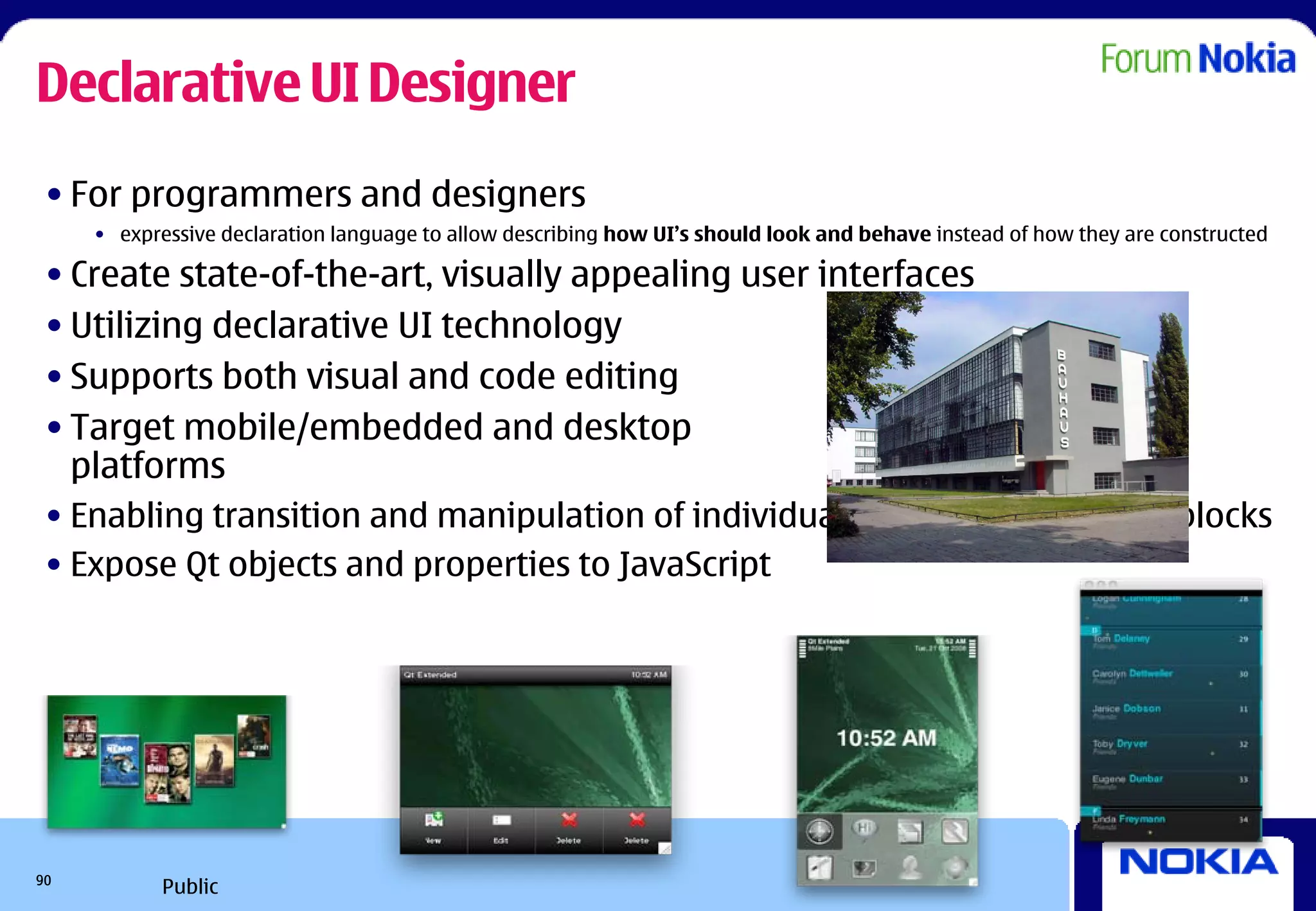Declarative UI Designer
 • For programmers and designers
     • expressive declaration language to allow describing how UI’s should look and behave instead of how they are constructed

 • Create state-of-the-art, visually appealing user interfaces
 • Utilizing declarative UI technology
 • Supports both visual and code editing
 • Target mobile/embedded and desktop
   platforms
 • Enabling transition and manipulation of individual component building blocks
 • Expose Qt objects and properties to JavaScript




90
            Public
 
