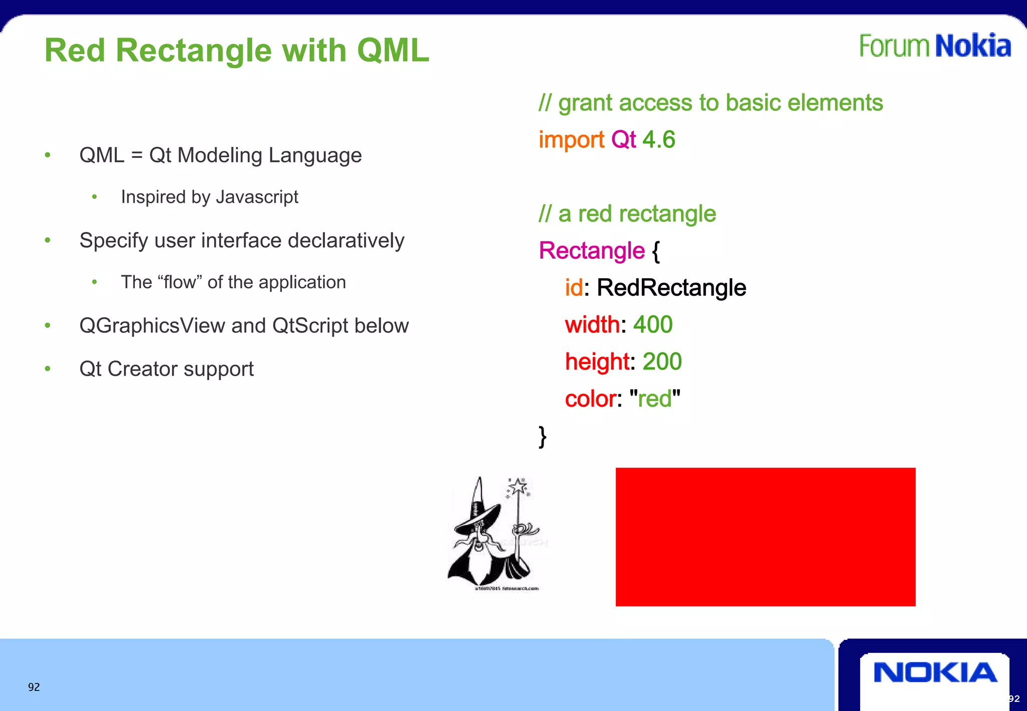 Red Rectangle with QML
                                                // grant access to basic elements
                                                import Qt 4.6
     •   QML = Qt Modeling Language
          •   Inspired by Javascript
                                                // a red rectangle
     •   Specify user interface declaratively
                                                Rectangle {
          •   The “flow” of the application         id: RedRectangle
     •   QGraphicsView and QtScript below           width: 400
     •   Qt Creator support                         height: 200
                                                    color: "red"
                                                }




92
                                                                                    92
 
