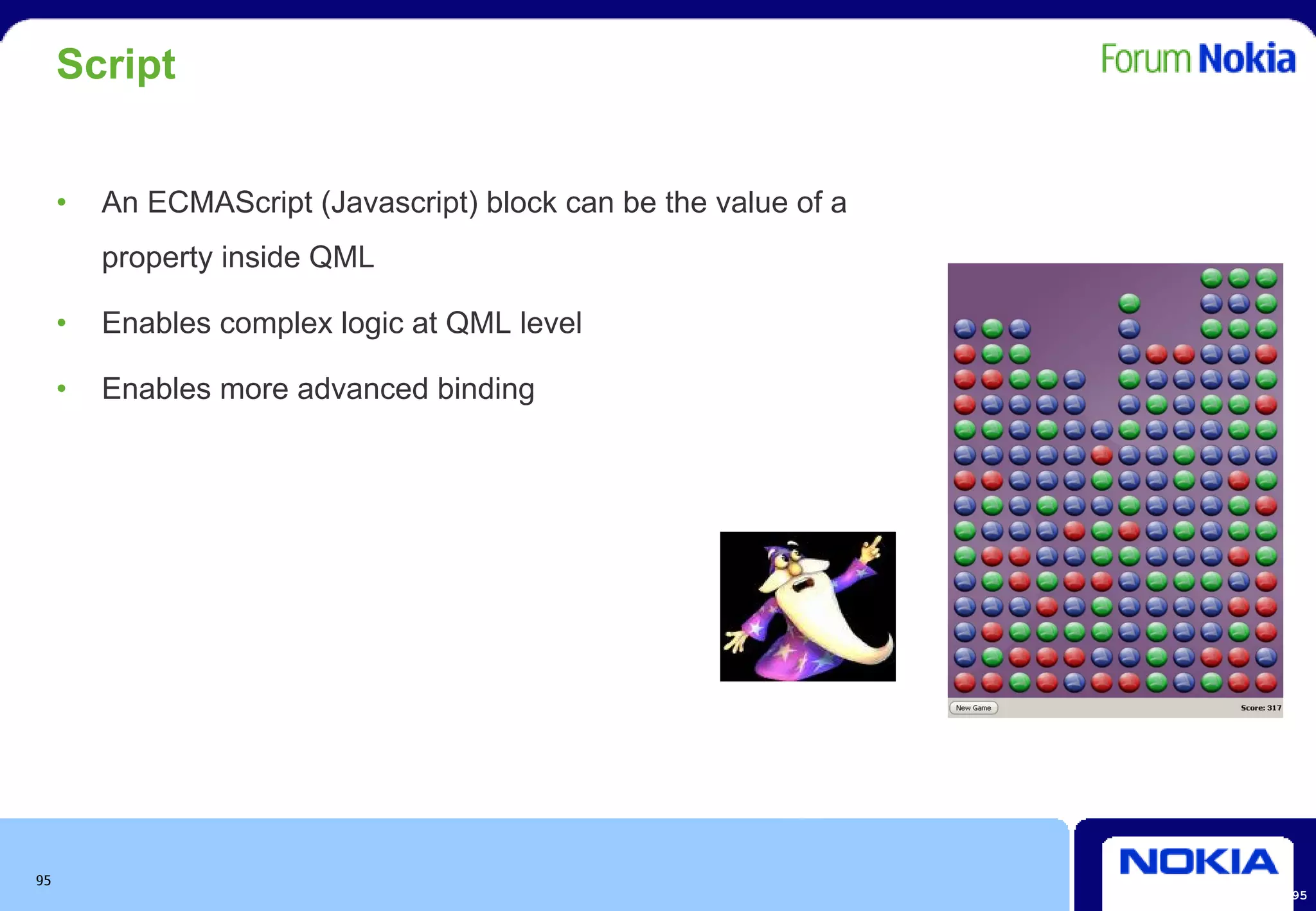 Script


     •   An ECMAScript (Javascript) block can be the value of a
         property inside QML

     •   Enables complex logic at QML level

     •   Enables more advanced binding




95
                                                                  95
 