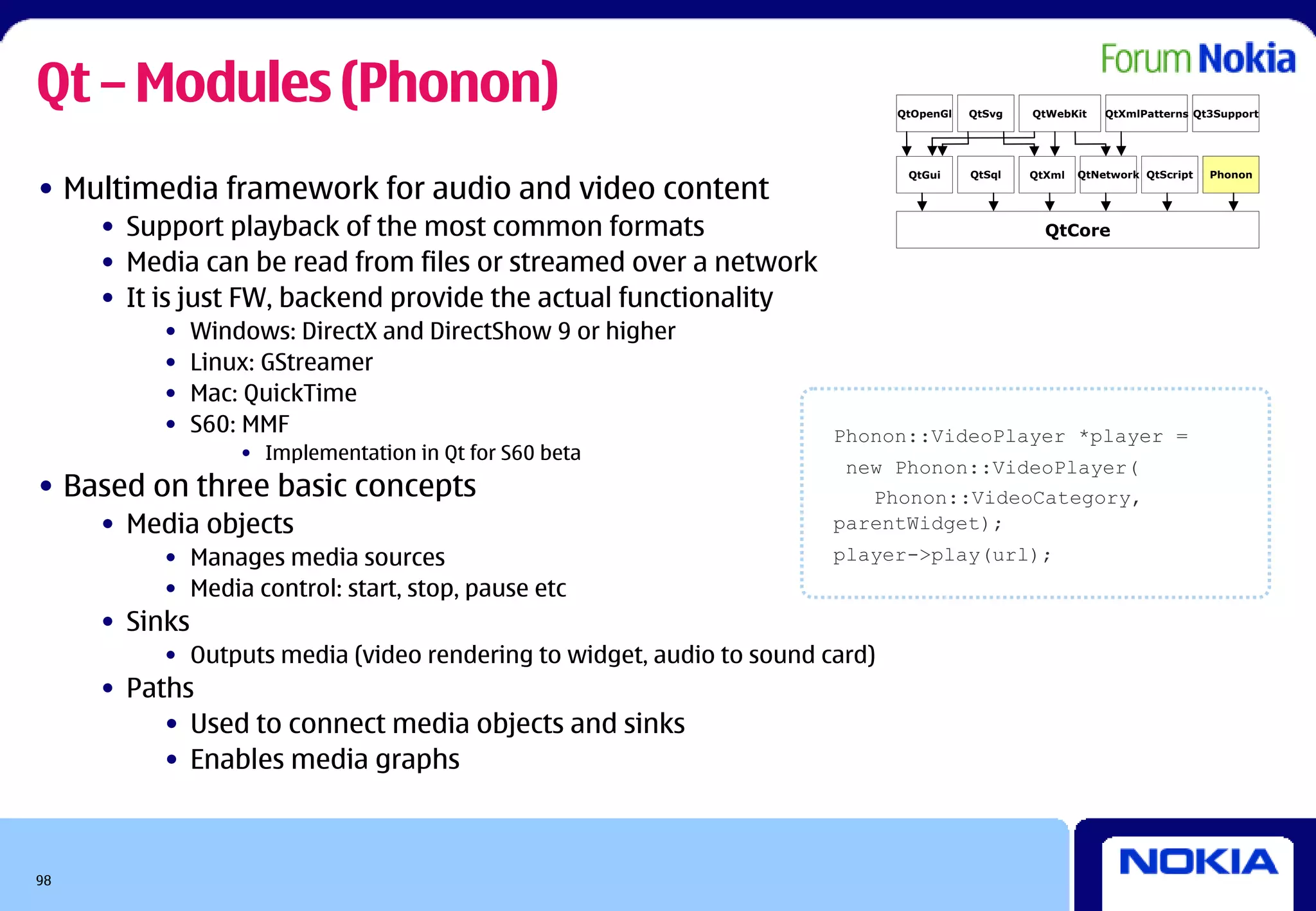 Qt – Modules (Phonon)                                                        QtOpenGl   QtSvg   QtWebKit    QtXmlPatterns Qt3Support




• Multimedia framework for audio and video content
                                                                              QtGui     QtSql   QtXml   QtNetwork QtScript   Phonon




     • Support playback of the most common formats                                                QtCore

     • Media can be read from files or streamed over a network
     • It is just FW, backend provide the actual functionality
          •    Windows: DirectX and DirectShow 9 or higher
          •    Linux: GStreamer
          •    Mac: QuickTime
          •    S60: MMF                                               Phonon::VideoPlayer *player =
                   • Implementation in Qt for S60 beta
                                                                       new Phonon::VideoPlayer(
• Based on three basic concepts                                          Phonon::VideoCategory,
     • Media objects                                                  parentWidget);
          • Manages media sources                                     player->play(url);
          • Media control: start, stop, pause etc
     • Sinks
          • Outputs media (video rendering to widget, audio to sound card)
     • Paths
          • Used to connect media objects and sinks
          • Enables media graphs



98
 
