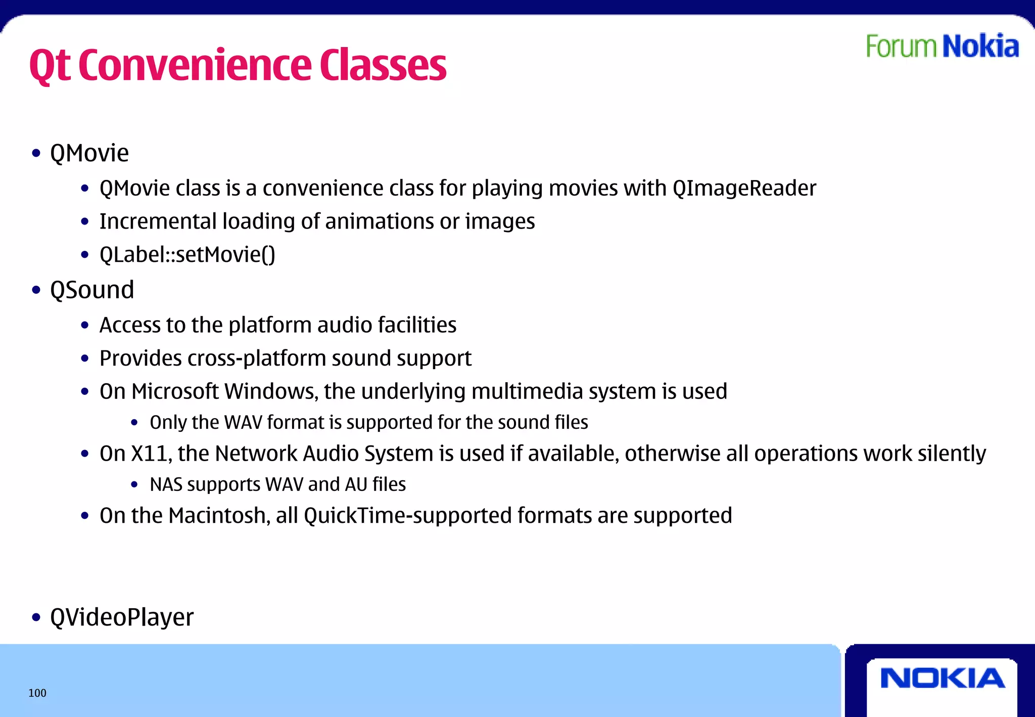 Qt Convenience Classes
• QMovie
      • QMovie class is a convenience class for playing movies with QImageReader
      • Incremental loading of animations or images
      • QLabel::setMovie()
• QSound
      • Access to the platform audio facilities
      • Provides cross-platform sound support
      • On Microsoft Windows, the underlying multimedia system is used
           • Only the WAV format is supported for the sound files
      • On X11, the Network Audio System is used if available, otherwise all operations work silently
           • NAS supports WAV and AU files
      • On the Macintosh, all QuickTime-supported formats are supported



• QVideoPlayer

100
 