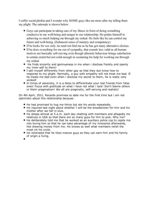 I suffer social phobia and I wonder why SOME guys like me more after my telling them
my plight. The rationale is shown below:

      Guys can participate in taking care of my illness in form of doing something
      conducive to my well-being and unique to our relationship. He prides himself in
      achieving so much helping me through my ordeal. He feels like he can control my
      future and well-being. (Enhanced sense of mastery and competency)
      If he looks for sex only, he need not find me as he has got many alternative choices.
      If he does everything for me out of sympathy, that sounds less valid as all human
      motives are basically self-serving even though altruistic behaviour brings satisfaction
      to certain extent but not solid enough in sustaining his help for working me through
      my ordeal.
       He finds sincerity and geninueness in me when i disclose frankly and openly
      my inner self to them!
      I sell myself differently from other gay so that they dun know how to
      response to my plight. Normally, a guy with empathy will not treat me bad. If
      he treats me bad even when i disclose my secret to them, he is really very
      wicked!
      In times of adversity, it is a bless to differentiate your real friends from false
      ones! Focus with gratitude on what i have not what i lack! Don't blame others
      or theirr pragmatism! We all are pragmatic, self-serving and realistic!

On 4th April, 2011, Recardo promises to date me for the first time but i am not
optimistic about this relationship because:

      He had promised to hug me thrice but ate his words repeatedly.
      He inquired last night about whether I will be the breadwinner for him and his
      mother after we fall in love.
      He sleeps almost at 5 a.m. each day chatting with members and allegedly his
      relatives in USA so that there are so many guys for him to pick. Why me?
      He deliberately told me that he worked as an auxillary police cop to cajole me
      into loving him so that he can take advantage of my innocence afterwards,
      like drawing money from me. He knows so well what members relish the
      most int his circle.
      He reiterated that he likes mature guys as they can earn him and his family
      of origin a living.
 