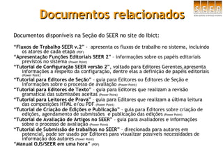 Documentos relacionados Documentos disponíveis na Seção do SEER no site do Ibict: “ Fluxos de Trabalho SEER v.2 ” -  apresenta os fluxos de trabalho no sistema, incluindo os atores de cada etapa  (PDF) “ Apresentação Funções Editoriais SEER 2 ” – informações sobre os papéis editoriais previstos no sistema  (Power Point) “ Tutorial de Configuração SEER versão 2 ”, voltado para Editores Gerentes,apresenta informações a respeito da configuração, dentre elas a definição de papéis editoriais  (Power Point) “ Tutorial para Editores de Seção ” – guia para Editores ou Editores de Seção e informações sobre o processo de avaliação  (Power Point) “ Tutorial para Editores de Texto ” – guia para Editores que realizam a revisão gramatical das submissões aceitas  (Power Point) “ Tutorial para Leitores de Prova ” – guia para Editores que realizam a última leitura das composições HTML e/ou PDF  (Power Point) “ Tutorial de Criação de Edições e Publicação ” – guia para Editores sobre criação de edições, agendamento de submissões  e publicação das edições  (Power Point) “ Tutorial de Avaliação de Artigos no SEER ” – guia para avaliadores e informações sobre o processo de avaliação  (Power Point) “ Tutorial de Submissão de trabalhos no SEER ” – direcionada para autores em potencial, pode ser usado por Editores para visualizar possíveis necessidades de informação dos autores  (Power Point) “ Manual OJS/SEER em uma hora ”  (PDF) 