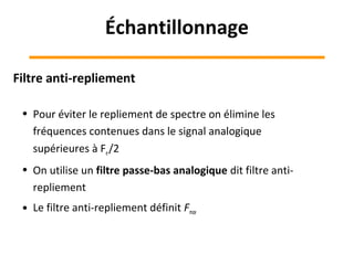 Filtre anti-repliement
• Pour éviter le repliement de spectre on élimine les
fréquences contenues dans le signal analogique
supérieures à Fe/2
• On utilise un filtre passe-bas analogique dit filtre anti-
repliement
• Le filtre anti-repliement définit Fmax
Échantillonnage
 