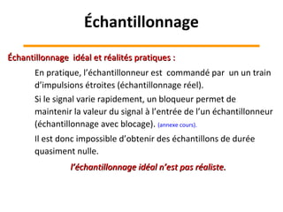 En pratique, l’échantillonneur est commandé par un un train
d’impulsions étroites (échantillonnage réel).
Si le signal varie rapidement, un bloqueur permet de
maintenir la valeur du signal à l’entrée de l’un échantillonneur
(échantillonnage avec blocage). (annexe cours).
Il est donc impossible d’obtenir des échantillons de durée
quasiment nulle.
Échantillonnage idéal et réalités pratiques :Échantillonnage idéal et réalités pratiques :
l’échantillonnage idéal n’est pas réaliste.l’échantillonnage idéal n’est pas réaliste.
Échantillonnage
 