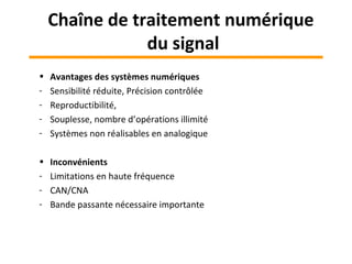 • Avantages des systèmes numériques
- Sensibilité réduite, Précision contrôlée
- Reproductibilité,
- Souplesse, nombre d’opérations illimité
- Systèmes non réalisables en analogique
• Inconvénients
- Limitations en haute fréquence
- CAN/CNA
- Bande passante nécessaire importante
Chaîne de traitement numérique
du signal
 