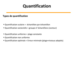 Types de quantification
• Quantification scalaire = échantillon par échantillon
• Quantification vectorielle = groupe d ’échantillons (vecteur)
• Quantification uniforme = plage constante
• Quantification non uniforme
• Quantification optimale = Erreur minimale (plage+niveaux adaptés)
Quantification
 