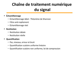 • Échantillonnage
– Échantillonnage idéal - Théorème de Shannon
– Filtre anti-repliement
– Échantillonnage réel
• Restitution
– Restitution idéale
– Restitution réelle
• Quantification
– Pas, niveaux, erreur et bruit
– Quantification scalaire uniforme linéaire
– Quantification scalaire non uniforme, loi de compression
Chaîne de traitement numérique
du signal
 